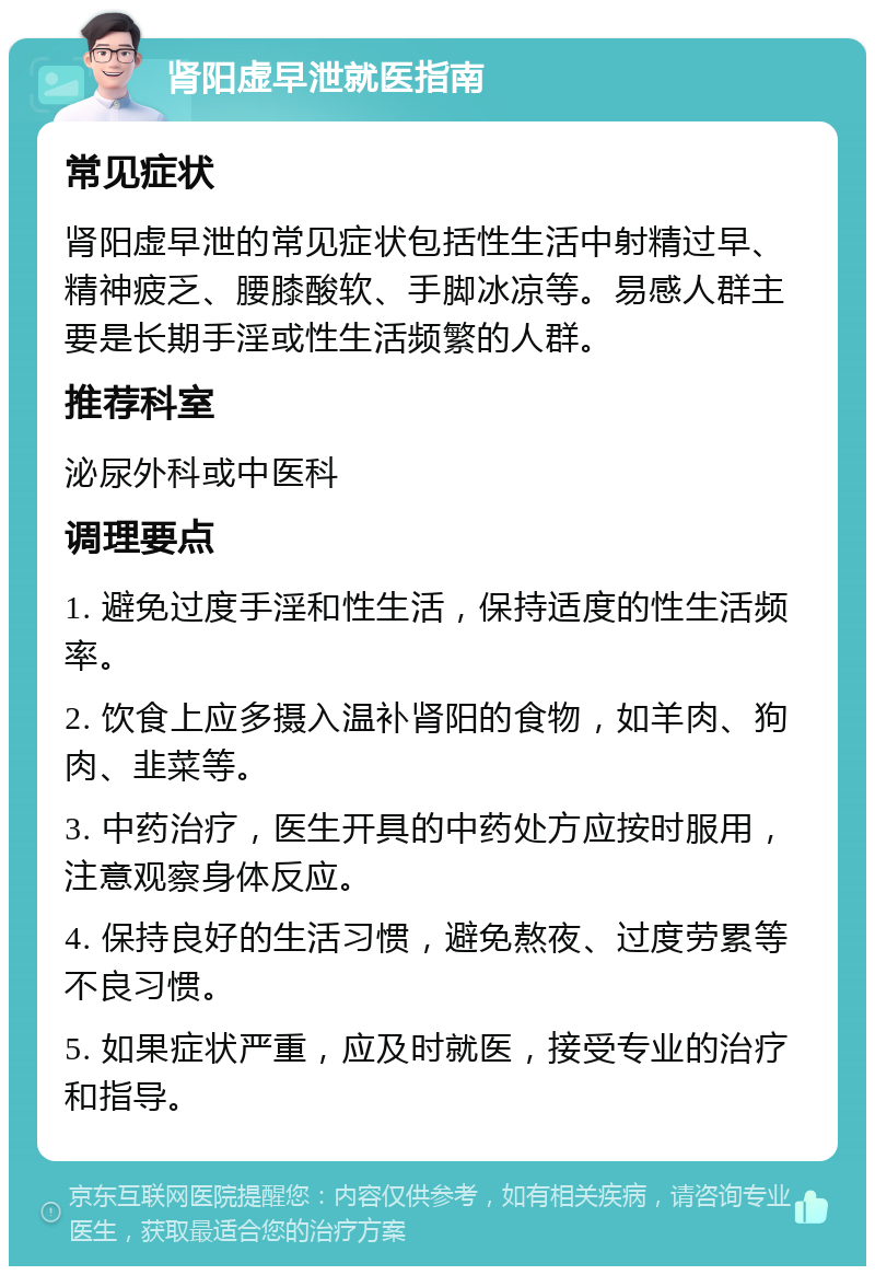 肾阳虚早泄就医指南 常见症状 肾阳虚早泄的常见症状包括性生活中射精过早、精神疲乏、腰膝酸软、手脚冰凉等。易感人群主要是长期手淫或性生活频繁的人群。 推荐科室 泌尿外科或中医科 调理要点 1. 避免过度手淫和性生活，保持适度的性生活频率。 2. 饮食上应多摄入温补肾阳的食物，如羊肉、狗肉、韭菜等。 3. 中药治疗，医生开具的中药处方应按时服用，注意观察身体反应。 4. 保持良好的生活习惯，避免熬夜、过度劳累等不良习惯。 5. 如果症状严重，应及时就医，接受专业的治疗和指导。