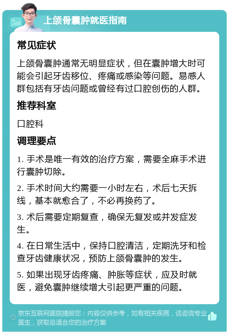 上颌骨囊肿就医指南 常见症状 上颌骨囊肿通常无明显症状，但在囊肿增大时可能会引起牙齿移位、疼痛或感染等问题。易感人群包括有牙齿问题或曾经有过口腔创伤的人群。 推荐科室 口腔科 调理要点 1. 手术是唯一有效的治疗方案，需要全麻手术进行囊肿切除。 2. 手术时间大约需要一小时左右，术后七天拆线，基本就愈合了，不必再换药了。 3. 术后需要定期复查，确保无复发或并发症发生。 4. 在日常生活中，保持口腔清洁，定期洗牙和检查牙齿健康状况，预防上颌骨囊肿的发生。 5. 如果出现牙齿疼痛、肿胀等症状，应及时就医，避免囊肿继续增大引起更严重的问题。