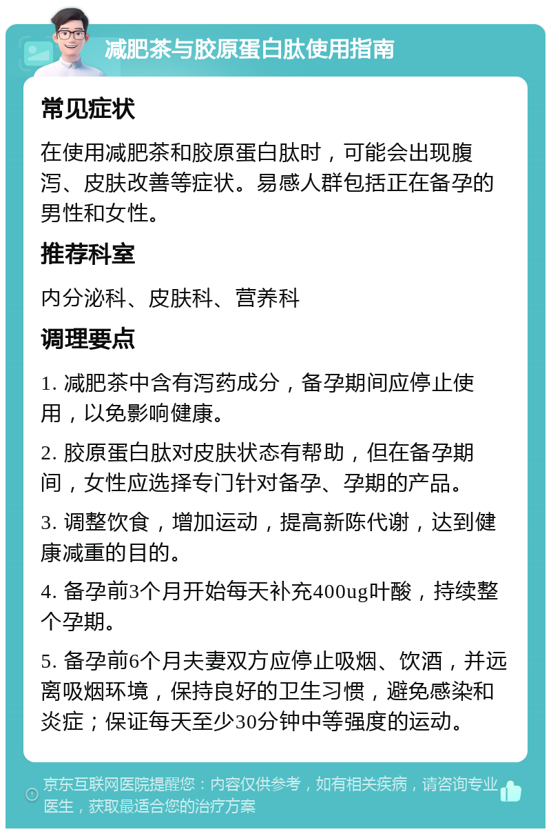 减肥茶与胶原蛋白肽使用指南 常见症状 在使用减肥茶和胶原蛋白肽时，可能会出现腹泻、皮肤改善等症状。易感人群包括正在备孕的男性和女性。 推荐科室 内分泌科、皮肤科、营养科 调理要点 1. 减肥茶中含有泻药成分，备孕期间应停止使用，以免影响健康。 2. 胶原蛋白肽对皮肤状态有帮助，但在备孕期间，女性应选择专门针对备孕、孕期的产品。 3. 调整饮食，增加运动，提高新陈代谢，达到健康减重的目的。 4. 备孕前3个月开始每天补充400ug叶酸，持续整个孕期。 5. 备孕前6个月夫妻双方应停止吸烟、饮酒，并远离吸烟环境，保持良好的卫生习惯，避免感染和炎症；保证每天至少30分钟中等强度的运动。