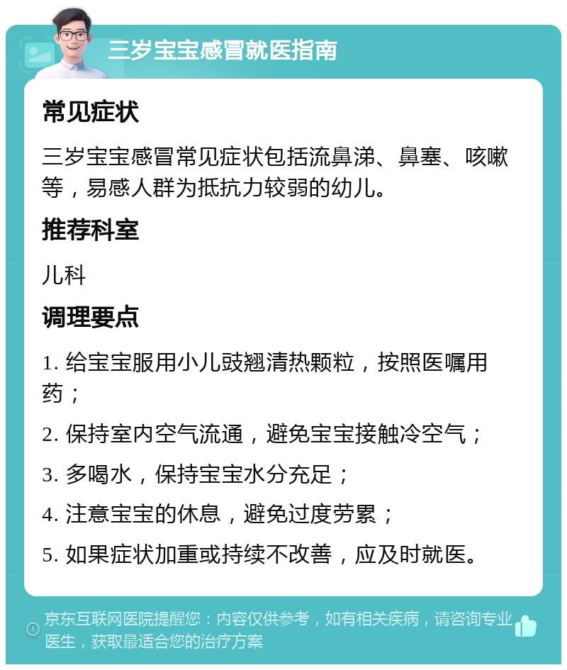 三岁宝宝感冒就医指南 常见症状 三岁宝宝感冒常见症状包括流鼻涕、鼻塞、咳嗽等，易感人群为抵抗力较弱的幼儿。 推荐科室 儿科 调理要点 1. 给宝宝服用小儿豉翘清热颗粒，按照医嘱用药； 2. 保持室内空气流通，避免宝宝接触冷空气； 3. 多喝水，保持宝宝水分充足； 4. 注意宝宝的休息，避免过度劳累； 5. 如果症状加重或持续不改善，应及时就医。