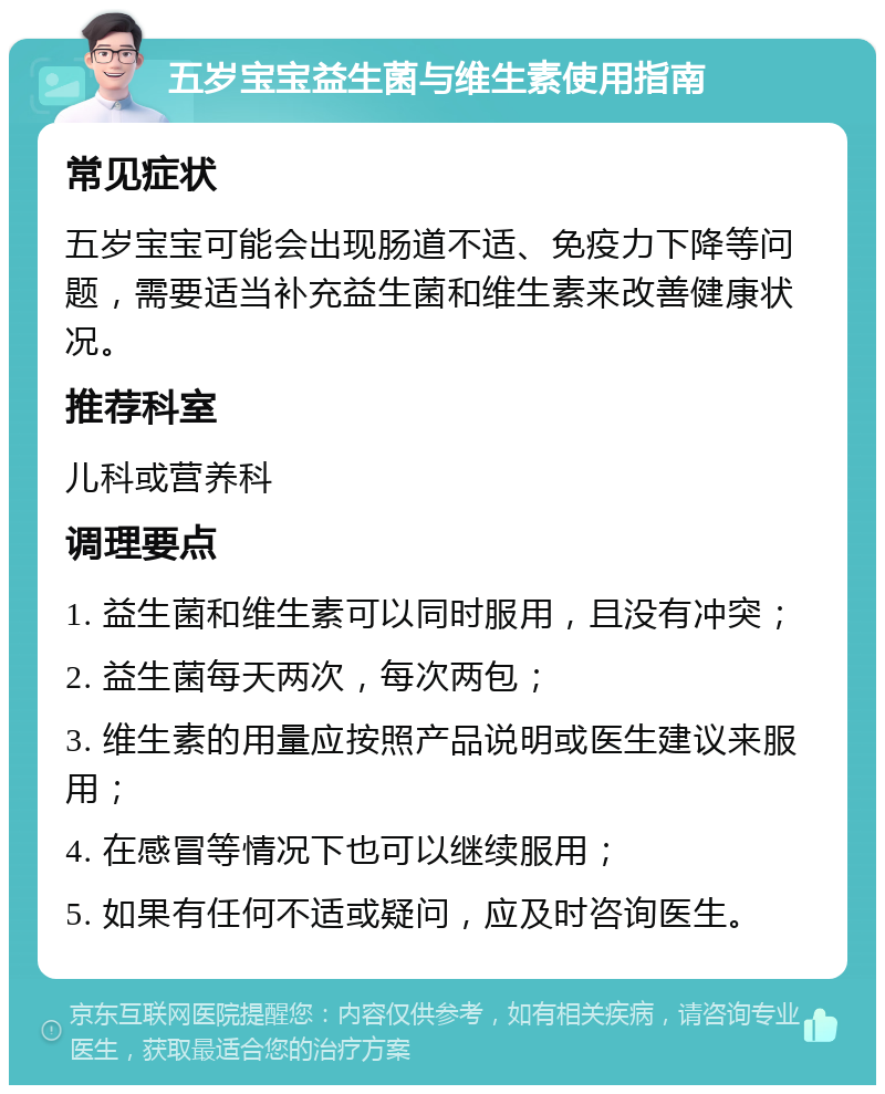 五岁宝宝益生菌与维生素使用指南 常见症状 五岁宝宝可能会出现肠道不适、免疫力下降等问题，需要适当补充益生菌和维生素来改善健康状况。 推荐科室 儿科或营养科 调理要点 1. 益生菌和维生素可以同时服用，且没有冲突； 2. 益生菌每天两次，每次两包； 3. 维生素的用量应按照产品说明或医生建议来服用； 4. 在感冒等情况下也可以继续服用； 5. 如果有任何不适或疑问，应及时咨询医生。