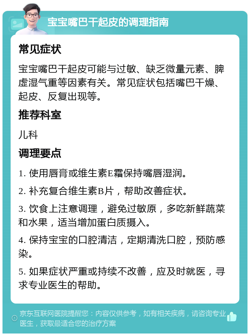 宝宝嘴巴干起皮的调理指南 常见症状 宝宝嘴巴干起皮可能与过敏、缺乏微量元素、脾虚湿气重等因素有关。常见症状包括嘴巴干燥、起皮、反复出现等。 推荐科室 儿科 调理要点 1. 使用唇膏或维生素E霜保持嘴唇湿润。 2. 补充复合维生素B片，帮助改善症状。 3. 饮食上注意调理，避免过敏原，多吃新鲜蔬菜和水果，适当增加蛋白质摄入。 4. 保持宝宝的口腔清洁，定期清洗口腔，预防感染。 5. 如果症状严重或持续不改善，应及时就医，寻求专业医生的帮助。