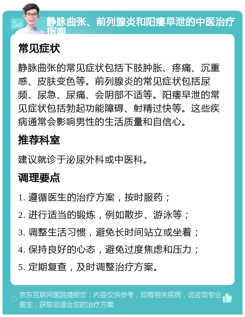 静脉曲张、前列腺炎和阳痿早泄的中医治疗指南 常见症状 静脉曲张的常见症状包括下肢肿胀、疼痛、沉重感、皮肤变色等。前列腺炎的常见症状包括尿频、尿急、尿痛、会阴部不适等。阳痿早泄的常见症状包括勃起功能障碍、射精过快等。这些疾病通常会影响男性的生活质量和自信心。 推荐科室 建议就诊于泌尿外科或中医科。 调理要点 1. 遵循医生的治疗方案，按时服药； 2. 进行适当的锻炼，例如散步、游泳等； 3. 调整生活习惯，避免长时间站立或坐着； 4. 保持良好的心态，避免过度焦虑和压力； 5. 定期复查，及时调整治疗方案。