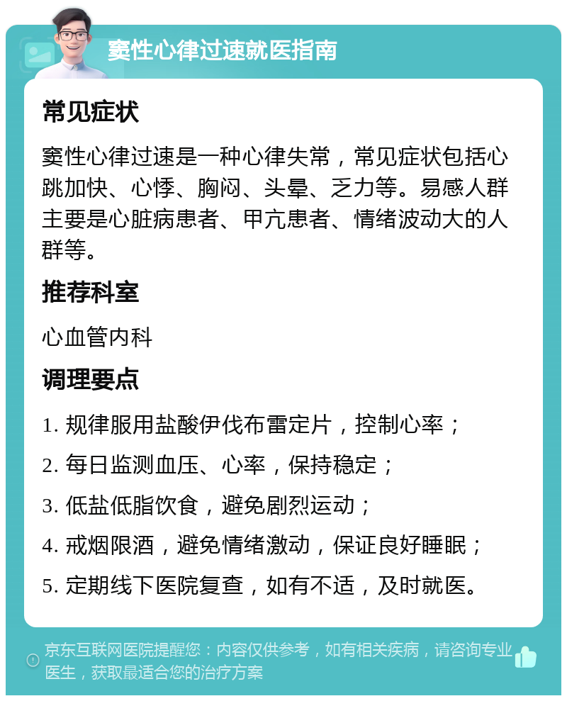 窦性心律过速就医指南 常见症状 窦性心律过速是一种心律失常，常见症状包括心跳加快、心悸、胸闷、头晕、乏力等。易感人群主要是心脏病患者、甲亢患者、情绪波动大的人群等。 推荐科室 心血管内科 调理要点 1. 规律服用盐酸伊伐布雷定片，控制心率； 2. 每日监测血压、心率，保持稳定； 3. 低盐低脂饮食，避免剧烈运动； 4. 戒烟限酒，避免情绪激动，保证良好睡眠； 5. 定期线下医院复查，如有不适，及时就医。