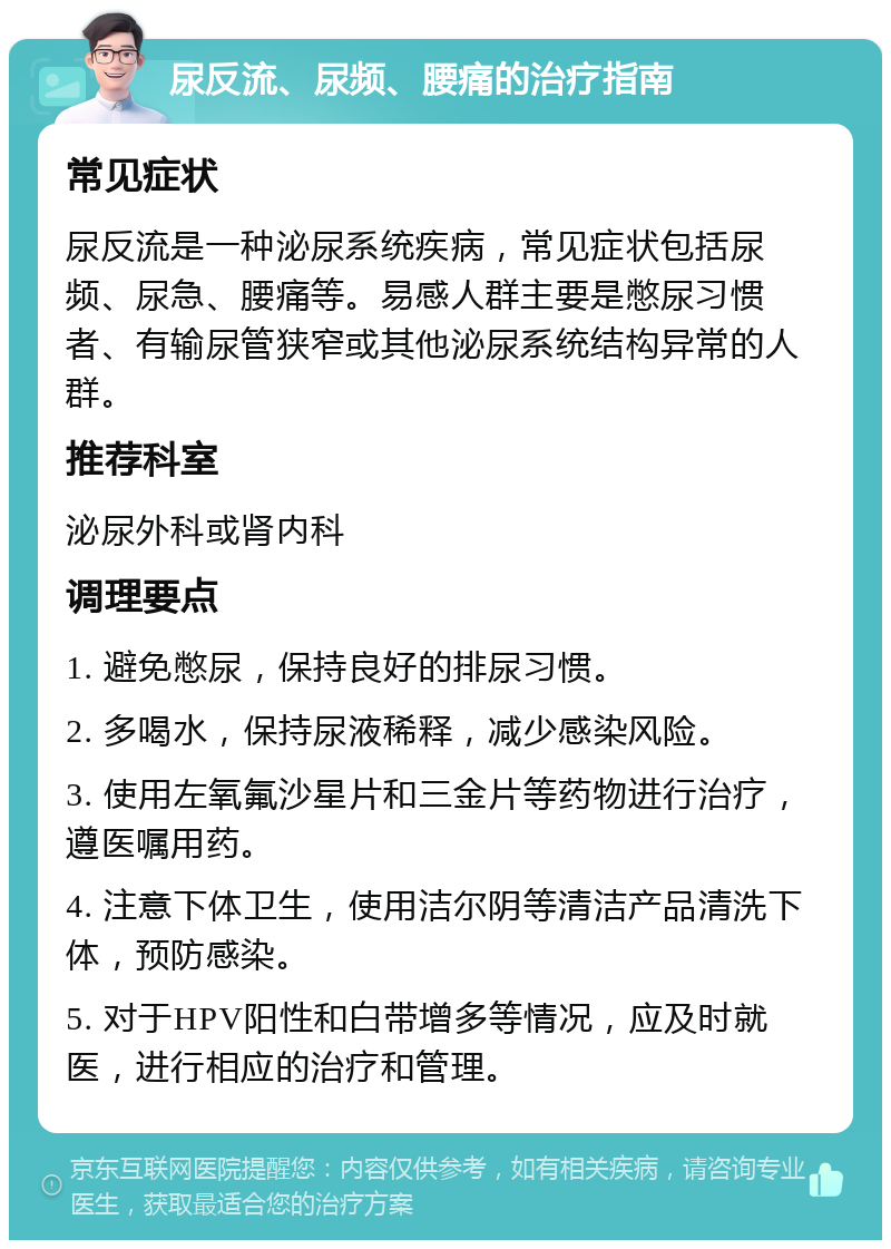 尿反流、尿频、腰痛的治疗指南 常见症状 尿反流是一种泌尿系统疾病，常见症状包括尿频、尿急、腰痛等。易感人群主要是憋尿习惯者、有输尿管狭窄或其他泌尿系统结构异常的人群。 推荐科室 泌尿外科或肾内科 调理要点 1. 避免憋尿，保持良好的排尿习惯。 2. 多喝水，保持尿液稀释，减少感染风险。 3. 使用左氧氟沙星片和三金片等药物进行治疗，遵医嘱用药。 4. 注意下体卫生，使用洁尔阴等清洁产品清洗下体，预防感染。 5. 对于HPV阳性和白带增多等情况，应及时就医，进行相应的治疗和管理。