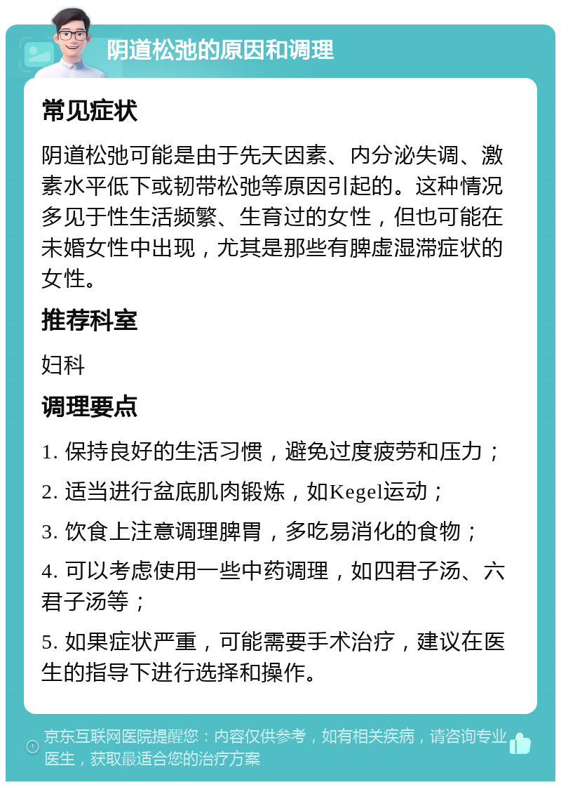 阴道松弛的原因和调理 常见症状 阴道松弛可能是由于先天因素、内分泌失调、激素水平低下或韧带松弛等原因引起的。这种情况多见于性生活频繁、生育过的女性，但也可能在未婚女性中出现，尤其是那些有脾虚湿滞症状的女性。 推荐科室 妇科 调理要点 1. 保持良好的生活习惯，避免过度疲劳和压力； 2. 适当进行盆底肌肉锻炼，如Kegel运动； 3. 饮食上注意调理脾胃，多吃易消化的食物； 4. 可以考虑使用一些中药调理，如四君子汤、六君子汤等； 5. 如果症状严重，可能需要手术治疗，建议在医生的指导下进行选择和操作。