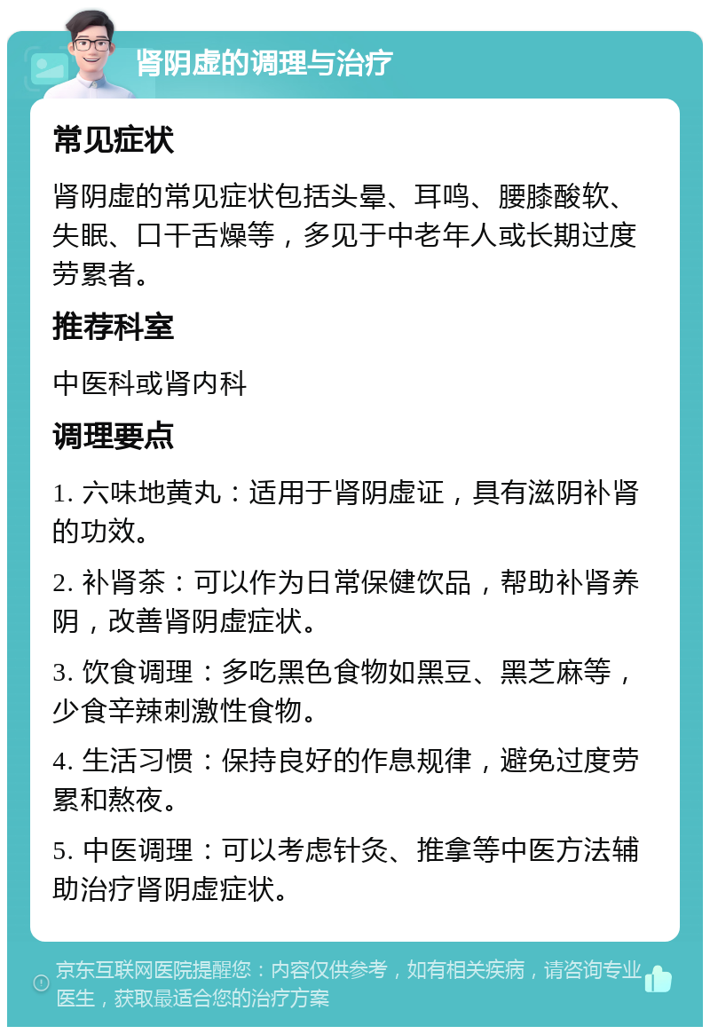 肾阴虚的调理与治疗 常见症状 肾阴虚的常见症状包括头晕、耳鸣、腰膝酸软、失眠、口干舌燥等，多见于中老年人或长期过度劳累者。 推荐科室 中医科或肾内科 调理要点 1. 六味地黄丸：适用于肾阴虚证，具有滋阴补肾的功效。 2. 补肾茶：可以作为日常保健饮品，帮助补肾养阴，改善肾阴虚症状。 3. 饮食调理：多吃黑色食物如黑豆、黑芝麻等，少食辛辣刺激性食物。 4. 生活习惯：保持良好的作息规律，避免过度劳累和熬夜。 5. 中医调理：可以考虑针灸、推拿等中医方法辅助治疗肾阴虚症状。