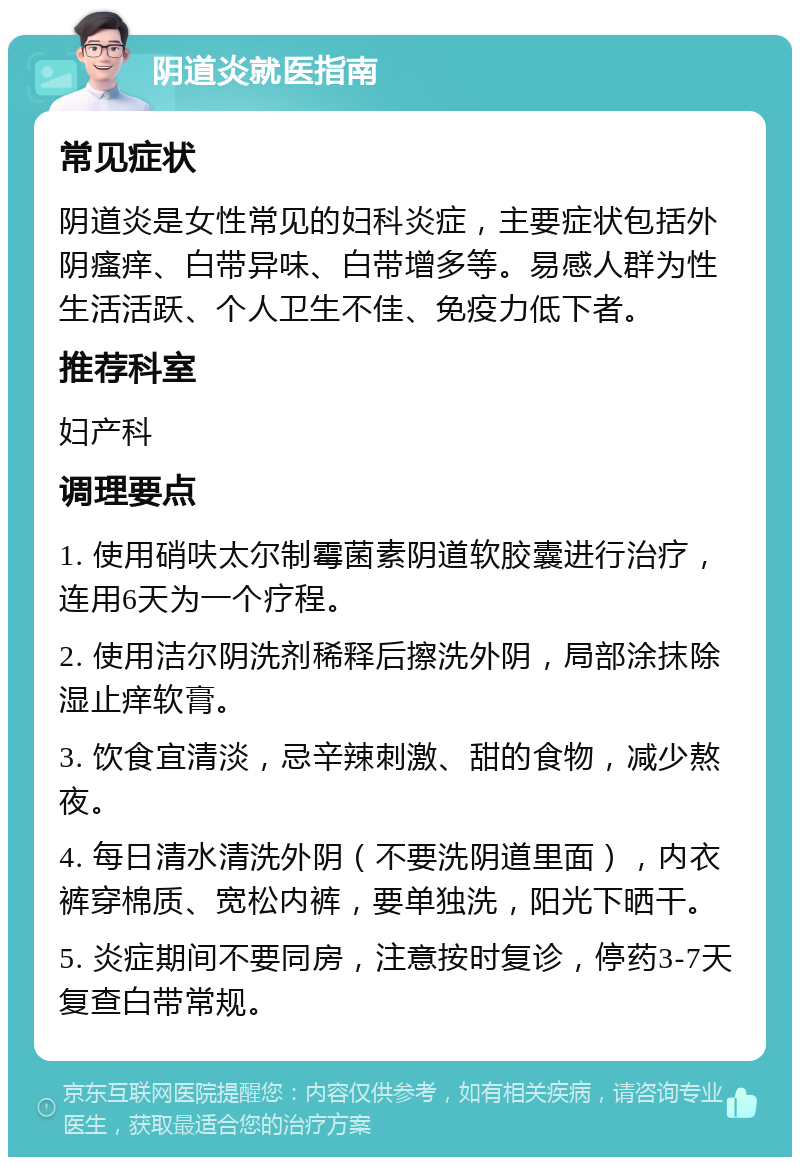 阴道炎就医指南 常见症状 阴道炎是女性常见的妇科炎症，主要症状包括外阴瘙痒、白带异味、白带增多等。易感人群为性生活活跃、个人卫生不佳、免疫力低下者。 推荐科室 妇产科 调理要点 1. 使用硝呋太尔制霉菌素阴道软胶囊进行治疗，连用6天为一个疗程。 2. 使用洁尔阴洗剂稀释后擦洗外阴，局部涂抹除湿止痒软膏。 3. 饮食宜清淡，忌辛辣刺激、甜的食物，减少熬夜。 4. 每日清水清洗外阴（不要洗阴道里面），内衣裤穿棉质、宽松内裤，要单独洗，阳光下晒干。 5. 炎症期间不要同房，注意按时复诊，停药3-7天复查白带常规。