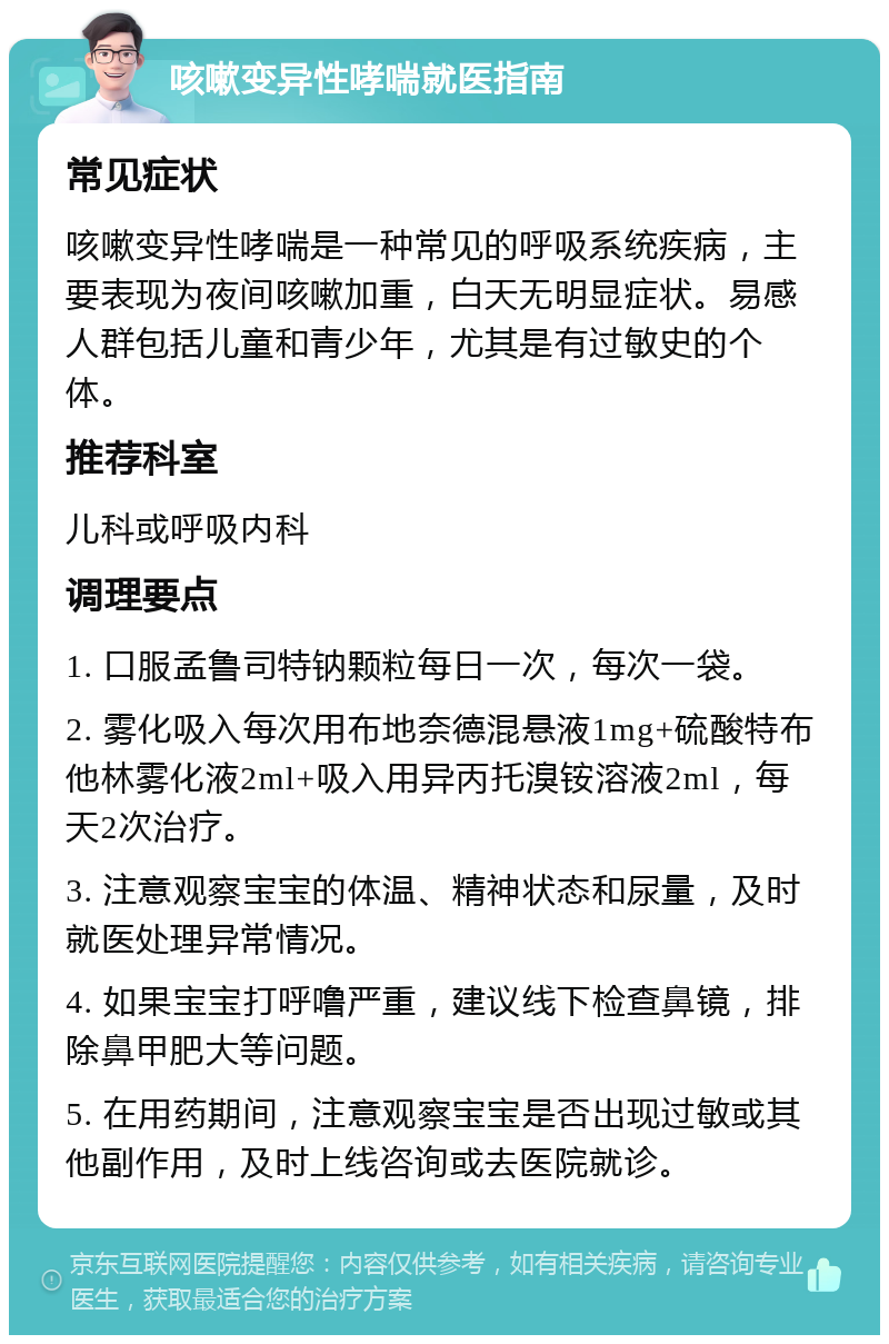 咳嗽变异性哮喘就医指南 常见症状 咳嗽变异性哮喘是一种常见的呼吸系统疾病，主要表现为夜间咳嗽加重，白天无明显症状。易感人群包括儿童和青少年，尤其是有过敏史的个体。 推荐科室 儿科或呼吸内科 调理要点 1. 口服孟鲁司特钠颗粒每日一次，每次一袋。 2. 雾化吸入每次用布地奈德混悬液1mg+硫酸特布他林雾化液2ml+吸入用异丙托溴铵溶液2ml，每天2次治疗。 3. 注意观察宝宝的体温、精神状态和尿量，及时就医处理异常情况。 4. 如果宝宝打呼噜严重，建议线下检查鼻镜，排除鼻甲肥大等问题。 5. 在用药期间，注意观察宝宝是否出现过敏或其他副作用，及时上线咨询或去医院就诊。