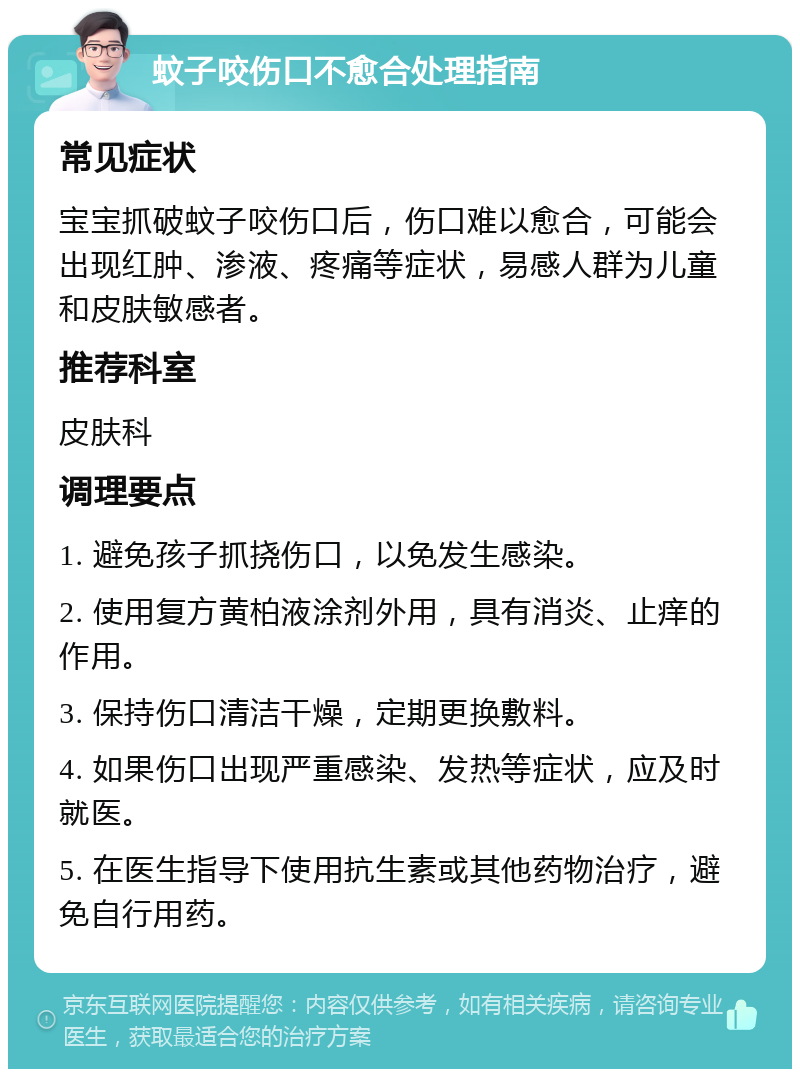 蚊子咬伤口不愈合处理指南 常见症状 宝宝抓破蚊子咬伤口后，伤口难以愈合，可能会出现红肿、渗液、疼痛等症状，易感人群为儿童和皮肤敏感者。 推荐科室 皮肤科 调理要点 1. 避免孩子抓挠伤口，以免发生感染。 2. 使用复方黄柏液涂剂外用，具有消炎、止痒的作用。 3. 保持伤口清洁干燥，定期更换敷料。 4. 如果伤口出现严重感染、发热等症状，应及时就医。 5. 在医生指导下使用抗生素或其他药物治疗，避免自行用药。