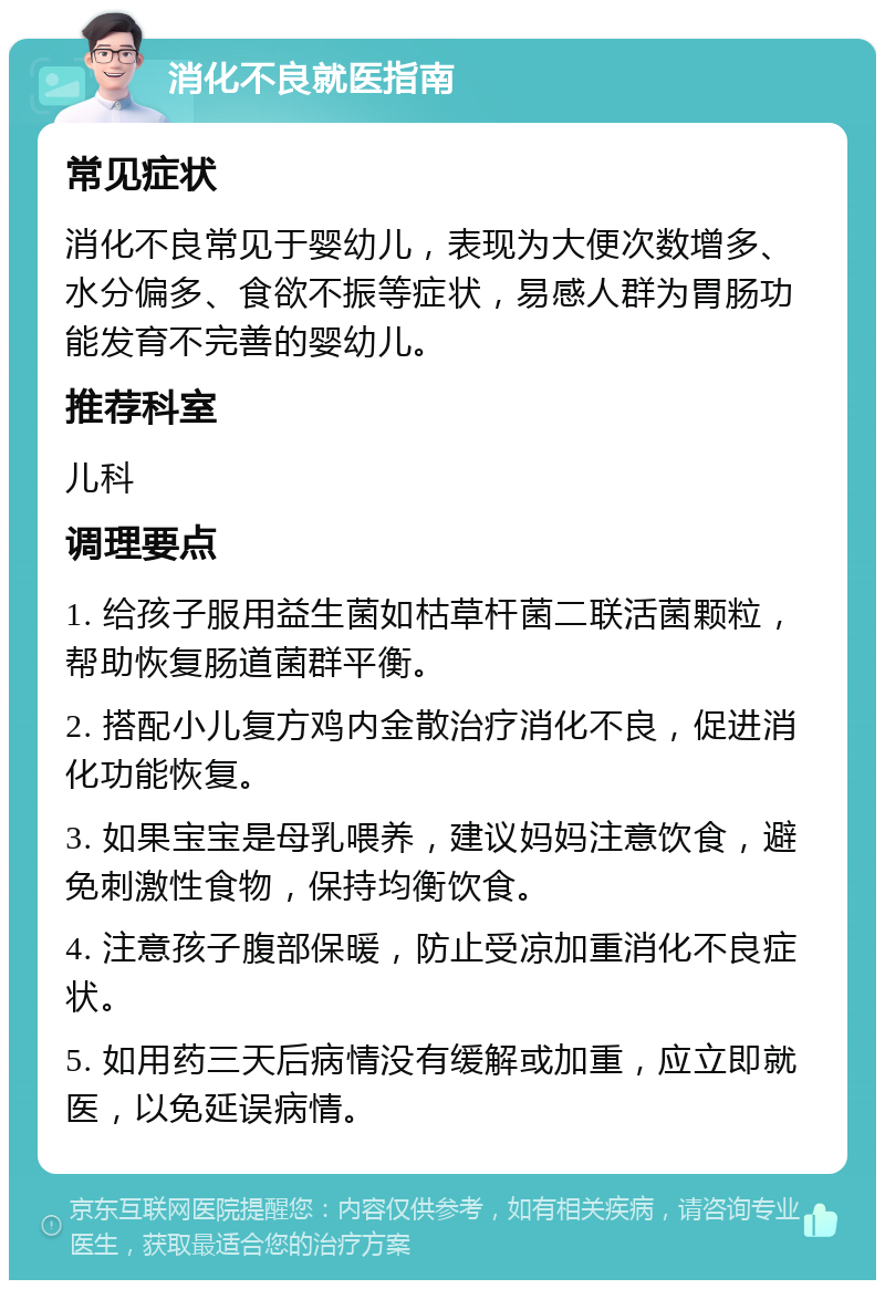 消化不良就医指南 常见症状 消化不良常见于婴幼儿，表现为大便次数增多、水分偏多、食欲不振等症状，易感人群为胃肠功能发育不完善的婴幼儿。 推荐科室 儿科 调理要点 1. 给孩子服用益生菌如枯草杆菌二联活菌颗粒，帮助恢复肠道菌群平衡。 2. 搭配小儿复方鸡内金散治疗消化不良，促进消化功能恢复。 3. 如果宝宝是母乳喂养，建议妈妈注意饮食，避免刺激性食物，保持均衡饮食。 4. 注意孩子腹部保暖，防止受凉加重消化不良症状。 5. 如用药三天后病情没有缓解或加重，应立即就医，以免延误病情。