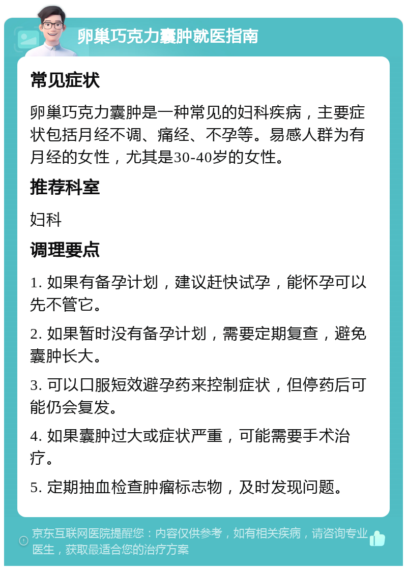 卵巢巧克力囊肿就医指南 常见症状 卵巢巧克力囊肿是一种常见的妇科疾病，主要症状包括月经不调、痛经、不孕等。易感人群为有月经的女性，尤其是30-40岁的女性。 推荐科室 妇科 调理要点 1. 如果有备孕计划，建议赶快试孕，能怀孕可以先不管它。 2. 如果暂时没有备孕计划，需要定期复查，避免囊肿长大。 3. 可以口服短效避孕药来控制症状，但停药后可能仍会复发。 4. 如果囊肿过大或症状严重，可能需要手术治疗。 5. 定期抽血检查肿瘤标志物，及时发现问题。