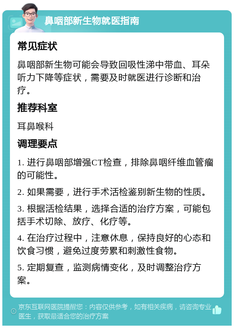 鼻咽部新生物就医指南 常见症状 鼻咽部新生物可能会导致回吸性涕中带血、耳朵听力下降等症状，需要及时就医进行诊断和治疗。 推荐科室 耳鼻喉科 调理要点 1. 进行鼻咽部增强CT检查，排除鼻咽纤维血管瘤的可能性。 2. 如果需要，进行手术活检鉴别新生物的性质。 3. 根据活检结果，选择合适的治疗方案，可能包括手术切除、放疗、化疗等。 4. 在治疗过程中，注意休息，保持良好的心态和饮食习惯，避免过度劳累和刺激性食物。 5. 定期复查，监测病情变化，及时调整治疗方案。