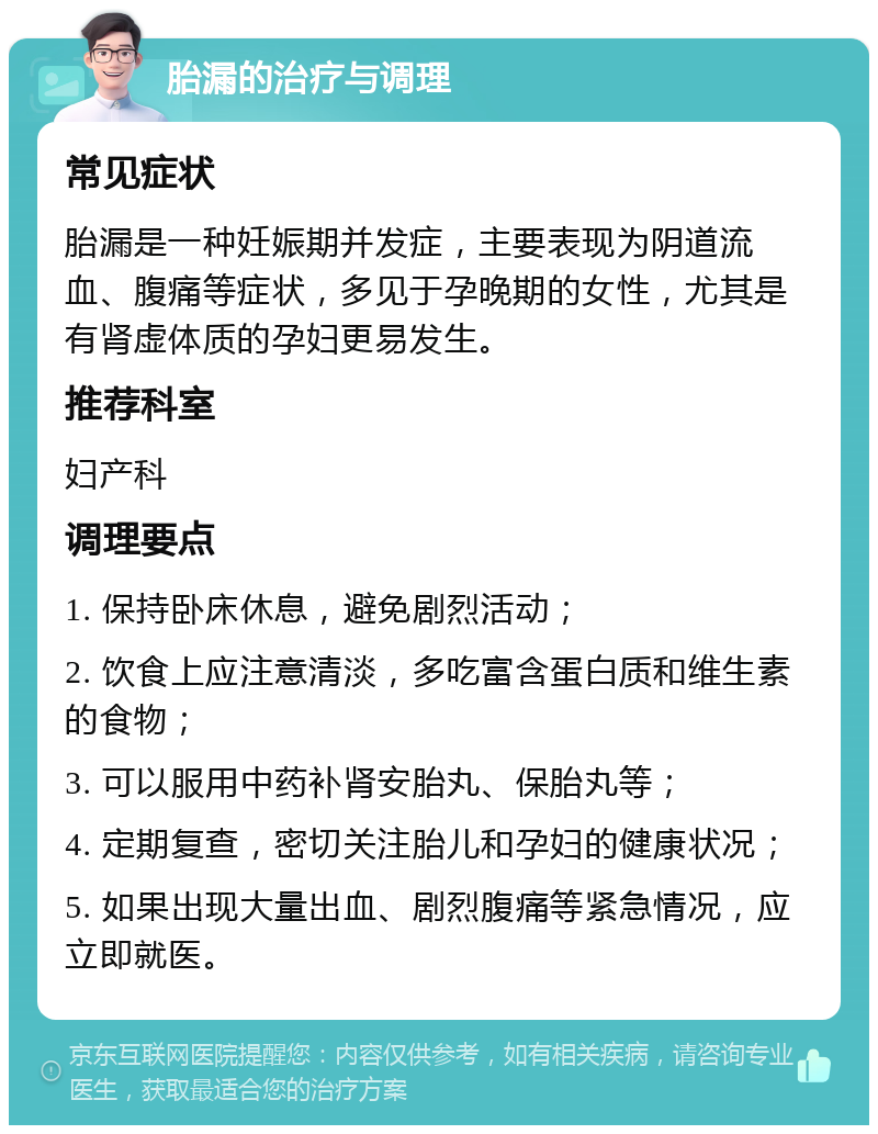 胎漏的治疗与调理 常见症状 胎漏是一种妊娠期并发症，主要表现为阴道流血、腹痛等症状，多见于孕晚期的女性，尤其是有肾虚体质的孕妇更易发生。 推荐科室 妇产科 调理要点 1. 保持卧床休息，避免剧烈活动； 2. 饮食上应注意清淡，多吃富含蛋白质和维生素的食物； 3. 可以服用中药补肾安胎丸、保胎丸等； 4. 定期复查，密切关注胎儿和孕妇的健康状况； 5. 如果出现大量出血、剧烈腹痛等紧急情况，应立即就医。