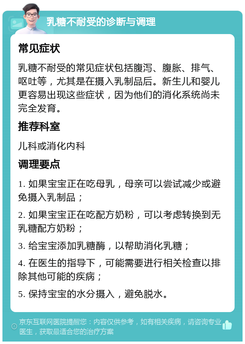 乳糖不耐受的诊断与调理 常见症状 乳糖不耐受的常见症状包括腹泻、腹胀、排气、呕吐等，尤其是在摄入乳制品后。新生儿和婴儿更容易出现这些症状，因为他们的消化系统尚未完全发育。 推荐科室 儿科或消化内科 调理要点 1. 如果宝宝正在吃母乳，母亲可以尝试减少或避免摄入乳制品； 2. 如果宝宝正在吃配方奶粉，可以考虑转换到无乳糖配方奶粉； 3. 给宝宝添加乳糖酶，以帮助消化乳糖； 4. 在医生的指导下，可能需要进行相关检查以排除其他可能的疾病； 5. 保持宝宝的水分摄入，避免脱水。