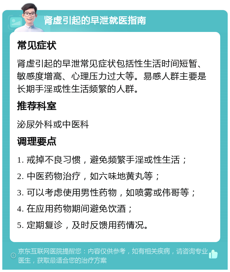 肾虚引起的早泄就医指南 常见症状 肾虚引起的早泄常见症状包括性生活时间短暂、敏感度增高、心理压力过大等。易感人群主要是长期手淫或性生活频繁的人群。 推荐科室 泌尿外科或中医科 调理要点 1. 戒掉不良习惯，避免频繁手淫或性生活； 2. 中医药物治疗，如六味地黄丸等； 3. 可以考虑使用男性药物，如喷雾或伟哥等； 4. 在应用药物期间避免饮酒； 5. 定期复诊，及时反馈用药情况。