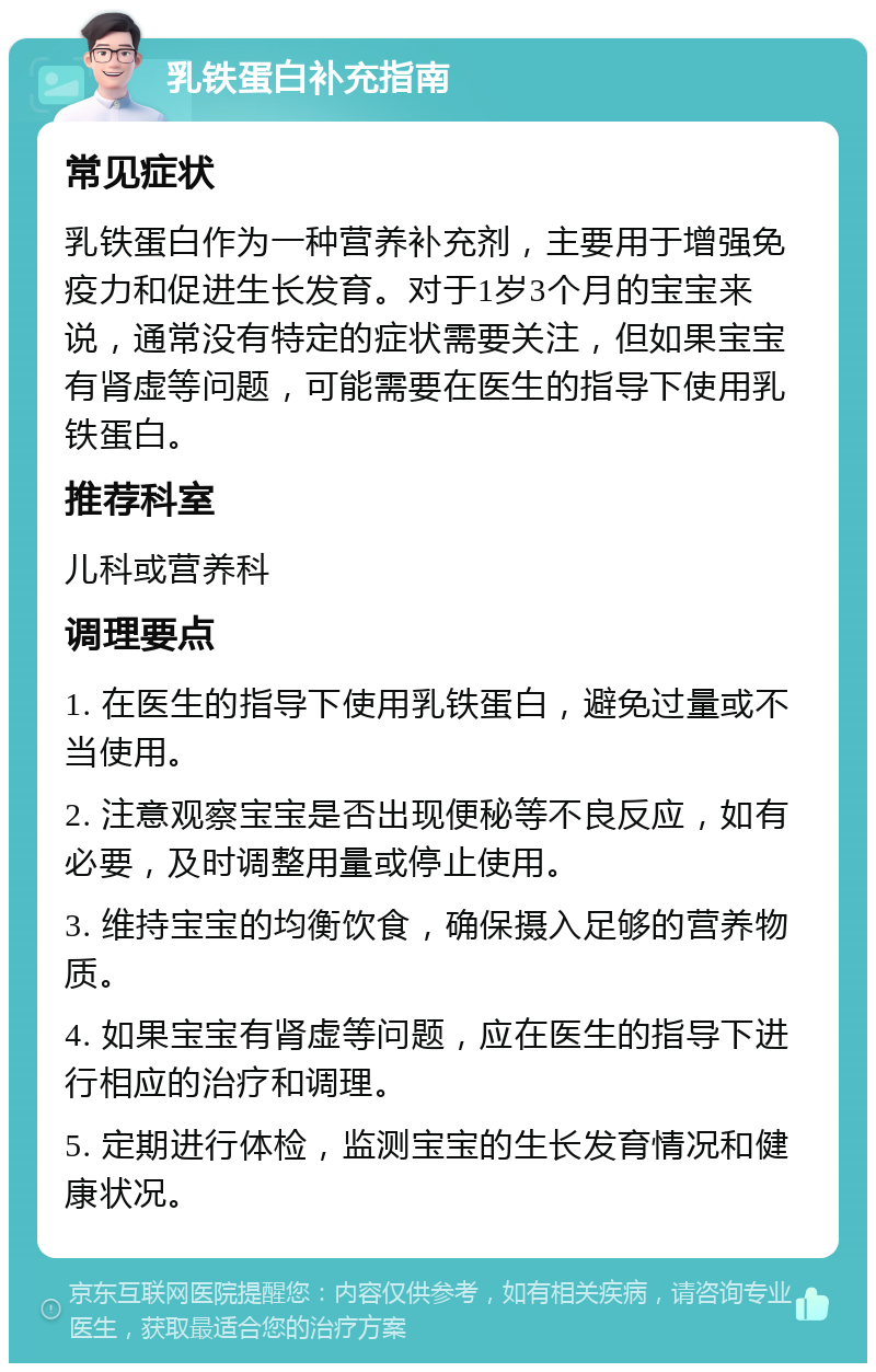 乳铁蛋白补充指南 常见症状 乳铁蛋白作为一种营养补充剂，主要用于增强免疫力和促进生长发育。对于1岁3个月的宝宝来说，通常没有特定的症状需要关注，但如果宝宝有肾虚等问题，可能需要在医生的指导下使用乳铁蛋白。 推荐科室 儿科或营养科 调理要点 1. 在医生的指导下使用乳铁蛋白，避免过量或不当使用。 2. 注意观察宝宝是否出现便秘等不良反应，如有必要，及时调整用量或停止使用。 3. 维持宝宝的均衡饮食，确保摄入足够的营养物质。 4. 如果宝宝有肾虚等问题，应在医生的指导下进行相应的治疗和调理。 5. 定期进行体检，监测宝宝的生长发育情况和健康状况。