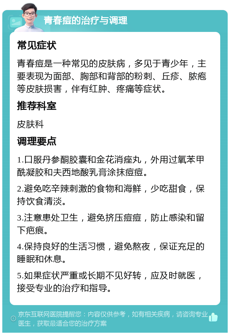 青春痘的治疗与调理 常见症状 青春痘是一种常见的皮肤病，多见于青少年，主要表现为面部、胸部和背部的粉刺、丘疹、脓疱等皮肤损害，伴有红肿、疼痛等症状。 推荐科室 皮肤科 调理要点 1.口服丹参酮胶囊和金花消痤丸，外用过氧苯甲酰凝胶和夫西地酸乳膏涂抹痘痘。 2.避免吃辛辣刺激的食物和海鲜，少吃甜食，保持饮食清淡。 3.注意患处卫生，避免挤压痘痘，防止感染和留下疤痕。 4.保持良好的生活习惯，避免熬夜，保证充足的睡眠和休息。 5.如果症状严重或长期不见好转，应及时就医，接受专业的治疗和指导。