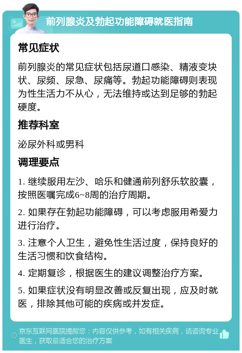 前列腺炎及勃起功能障碍就医指南 常见症状 前列腺炎的常见症状包括尿道口感染、精液变块状、尿频、尿急、尿痛等。勃起功能障碍则表现为性生活力不从心，无法维持或达到足够的勃起硬度。 推荐科室 泌尿外科或男科 调理要点 1. 继续服用左沙、哈乐和健通前列舒乐软胶囊，按照医嘱完成6~8周的治疗周期。 2. 如果存在勃起功能障碍，可以考虑服用希爱力进行治疗。 3. 注意个人卫生，避免性生活过度，保持良好的生活习惯和饮食结构。 4. 定期复诊，根据医生的建议调整治疗方案。 5. 如果症状没有明显改善或反复出现，应及时就医，排除其他可能的疾病或并发症。