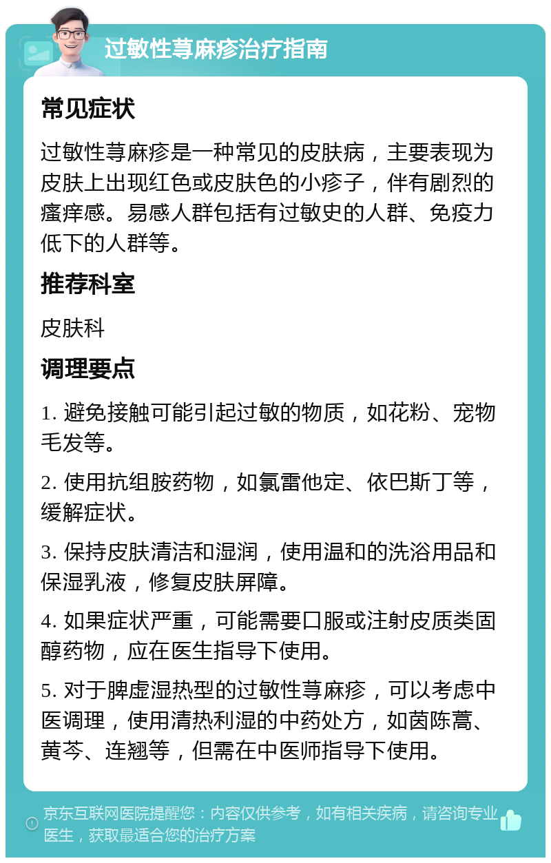 过敏性荨麻疹治疗指南 常见症状 过敏性荨麻疹是一种常见的皮肤病，主要表现为皮肤上出现红色或皮肤色的小疹子，伴有剧烈的瘙痒感。易感人群包括有过敏史的人群、免疫力低下的人群等。 推荐科室 皮肤科 调理要点 1. 避免接触可能引起过敏的物质，如花粉、宠物毛发等。 2. 使用抗组胺药物，如氯雷他定、依巴斯丁等，缓解症状。 3. 保持皮肤清洁和湿润，使用温和的洗浴用品和保湿乳液，修复皮肤屏障。 4. 如果症状严重，可能需要口服或注射皮质类固醇药物，应在医生指导下使用。 5. 对于脾虚湿热型的过敏性荨麻疹，可以考虑中医调理，使用清热利湿的中药处方，如茵陈蒿、黄芩、连翘等，但需在中医师指导下使用。