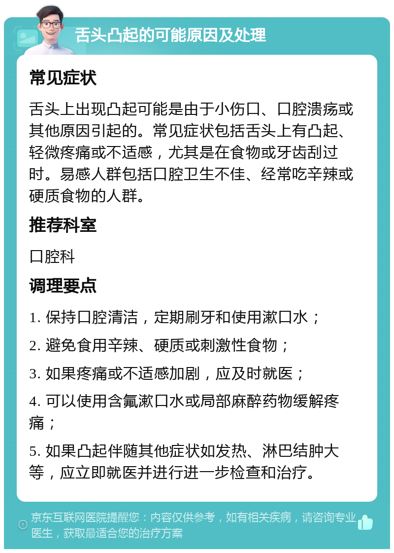 舌头凸起的可能原因及处理 常见症状 舌头上出现凸起可能是由于小伤口、口腔溃疡或其他原因引起的。常见症状包括舌头上有凸起、轻微疼痛或不适感，尤其是在食物或牙齿刮过时。易感人群包括口腔卫生不佳、经常吃辛辣或硬质食物的人群。 推荐科室 口腔科 调理要点 1. 保持口腔清洁，定期刷牙和使用漱口水； 2. 避免食用辛辣、硬质或刺激性食物； 3. 如果疼痛或不适感加剧，应及时就医； 4. 可以使用含氟漱口水或局部麻醉药物缓解疼痛； 5. 如果凸起伴随其他症状如发热、淋巴结肿大等，应立即就医并进行进一步检查和治疗。