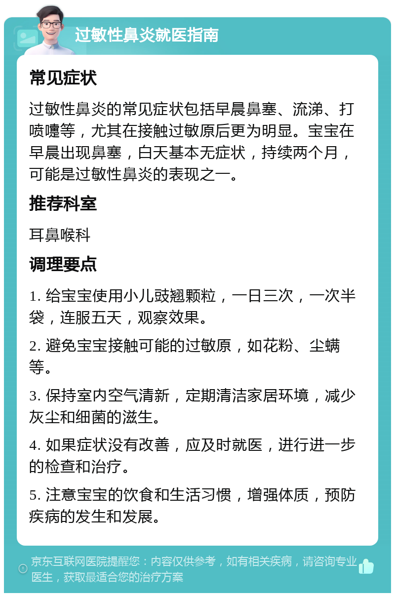 过敏性鼻炎就医指南 常见症状 过敏性鼻炎的常见症状包括早晨鼻塞、流涕、打喷嚏等，尤其在接触过敏原后更为明显。宝宝在早晨出现鼻塞，白天基本无症状，持续两个月，可能是过敏性鼻炎的表现之一。 推荐科室 耳鼻喉科 调理要点 1. 给宝宝使用小儿豉翘颗粒，一日三次，一次半袋，连服五天，观察效果。 2. 避免宝宝接触可能的过敏原，如花粉、尘螨等。 3. 保持室内空气清新，定期清洁家居环境，减少灰尘和细菌的滋生。 4. 如果症状没有改善，应及时就医，进行进一步的检查和治疗。 5. 注意宝宝的饮食和生活习惯，增强体质，预防疾病的发生和发展。