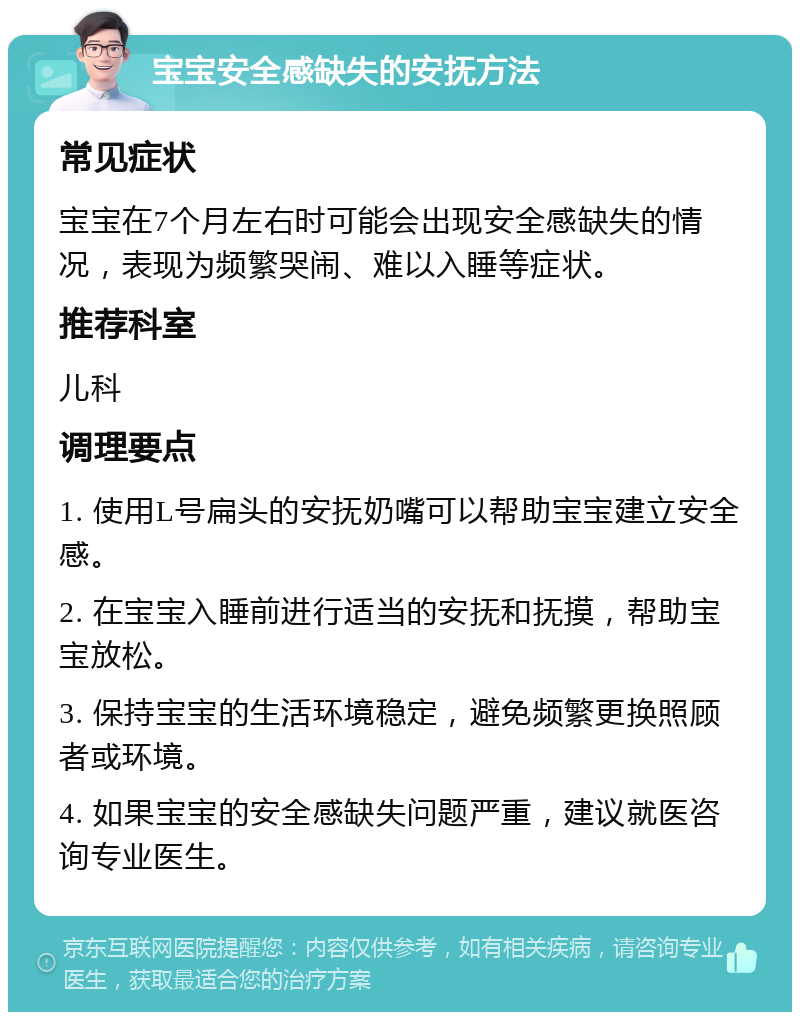 宝宝安全感缺失的安抚方法 常见症状 宝宝在7个月左右时可能会出现安全感缺失的情况，表现为频繁哭闹、难以入睡等症状。 推荐科室 儿科 调理要点 1. 使用L号扁头的安抚奶嘴可以帮助宝宝建立安全感。 2. 在宝宝入睡前进行适当的安抚和抚摸，帮助宝宝放松。 3. 保持宝宝的生活环境稳定，避免频繁更换照顾者或环境。 4. 如果宝宝的安全感缺失问题严重，建议就医咨询专业医生。