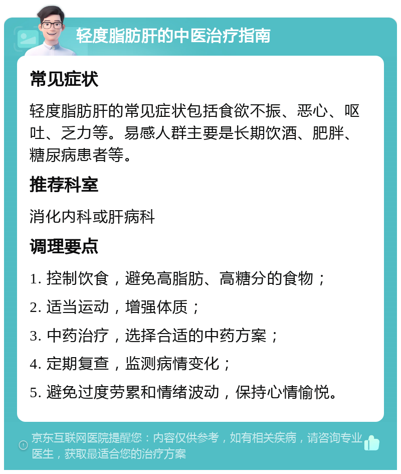 轻度脂肪肝的中医治疗指南 常见症状 轻度脂肪肝的常见症状包括食欲不振、恶心、呕吐、乏力等。易感人群主要是长期饮酒、肥胖、糖尿病患者等。 推荐科室 消化内科或肝病科 调理要点 1. 控制饮食，避免高脂肪、高糖分的食物； 2. 适当运动，增强体质； 3. 中药治疗，选择合适的中药方案； 4. 定期复查，监测病情变化； 5. 避免过度劳累和情绪波动，保持心情愉悦。