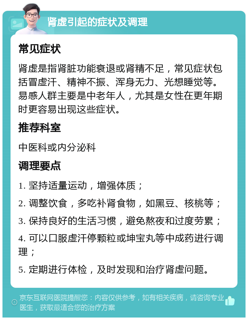 肾虚引起的症状及调理 常见症状 肾虚是指肾脏功能衰退或肾精不足，常见症状包括冒虚汗、精神不振、浑身无力、光想睡觉等。易感人群主要是中老年人，尤其是女性在更年期时更容易出现这些症状。 推荐科室 中医科或内分泌科 调理要点 1. 坚持适量运动，增强体质； 2. 调整饮食，多吃补肾食物，如黑豆、核桃等； 3. 保持良好的生活习惯，避免熬夜和过度劳累； 4. 可以口服虚汗停颗粒或坤宝丸等中成药进行调理； 5. 定期进行体检，及时发现和治疗肾虚问题。