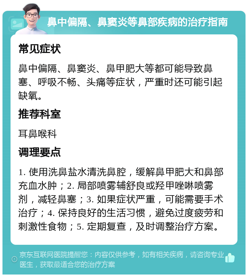 鼻中偏隔、鼻窦炎等鼻部疾病的治疗指南 常见症状 鼻中偏隔、鼻窦炎、鼻甲肥大等都可能导致鼻塞、呼吸不畅、头痛等症状，严重时还可能引起缺氧。 推荐科室 耳鼻喉科 调理要点 1. 使用洗鼻盐水清洗鼻腔，缓解鼻甲肥大和鼻部充血水肿；2. 局部喷雾辅舒良或羟甲唑啉喷雾剂，减轻鼻塞；3. 如果症状严重，可能需要手术治疗；4. 保持良好的生活习惯，避免过度疲劳和刺激性食物；5. 定期复查，及时调整治疗方案。