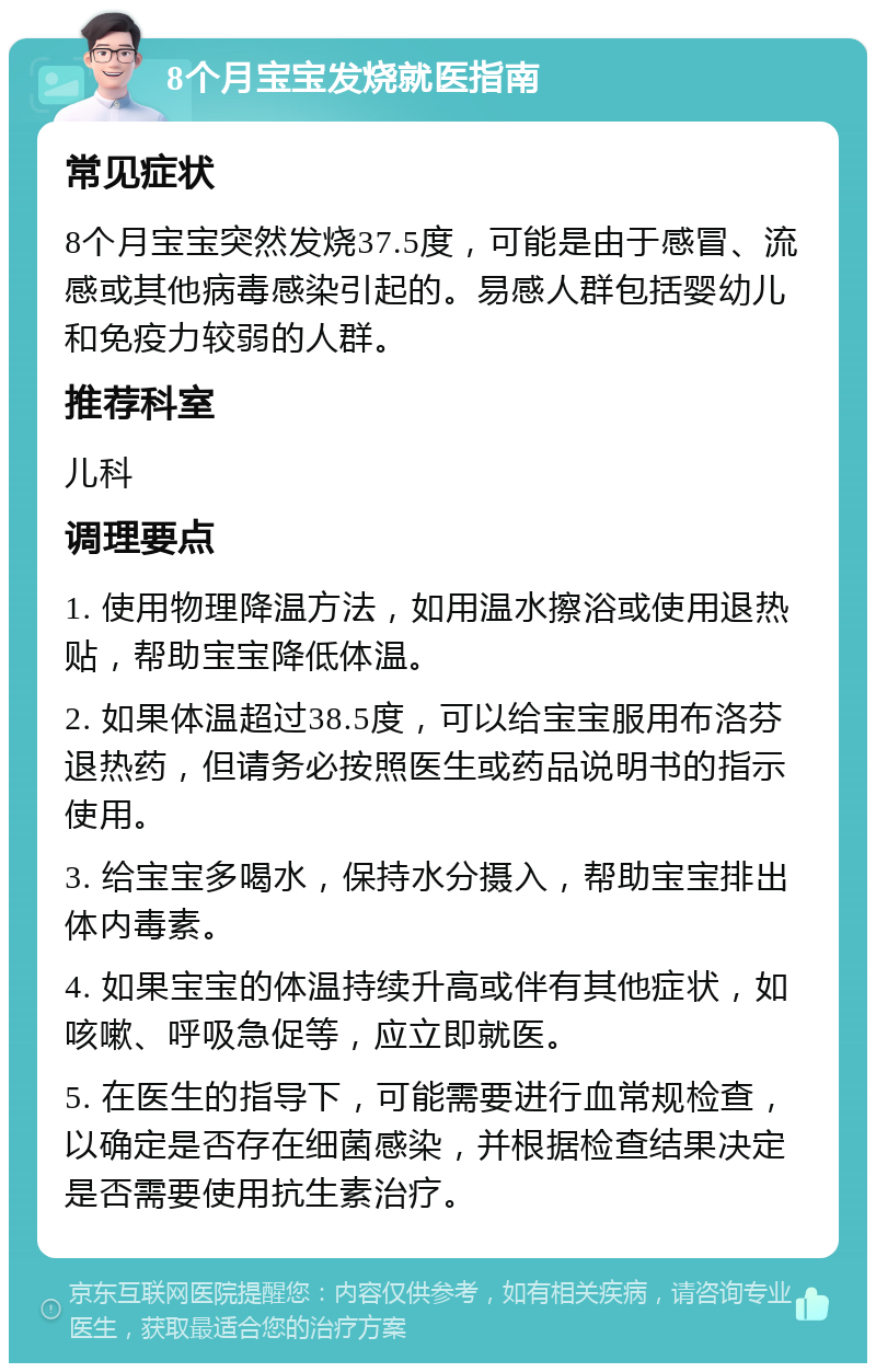 8个月宝宝发烧就医指南 常见症状 8个月宝宝突然发烧37.5度，可能是由于感冒、流感或其他病毒感染引起的。易感人群包括婴幼儿和免疫力较弱的人群。 推荐科室 儿科 调理要点 1. 使用物理降温方法，如用温水擦浴或使用退热贴，帮助宝宝降低体温。 2. 如果体温超过38.5度，可以给宝宝服用布洛芬退热药，但请务必按照医生或药品说明书的指示使用。 3. 给宝宝多喝水，保持水分摄入，帮助宝宝排出体内毒素。 4. 如果宝宝的体温持续升高或伴有其他症状，如咳嗽、呼吸急促等，应立即就医。 5. 在医生的指导下，可能需要进行血常规检查，以确定是否存在细菌感染，并根据检查结果决定是否需要使用抗生素治疗。