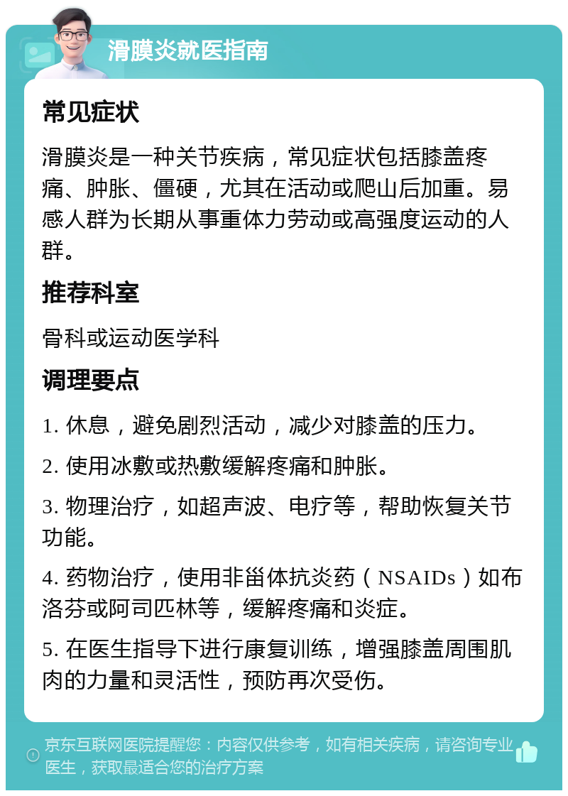 滑膜炎就医指南 常见症状 滑膜炎是一种关节疾病，常见症状包括膝盖疼痛、肿胀、僵硬，尤其在活动或爬山后加重。易感人群为长期从事重体力劳动或高强度运动的人群。 推荐科室 骨科或运动医学科 调理要点 1. 休息，避免剧烈活动，减少对膝盖的压力。 2. 使用冰敷或热敷缓解疼痛和肿胀。 3. 物理治疗，如超声波、电疗等，帮助恢复关节功能。 4. 药物治疗，使用非甾体抗炎药（NSAIDs）如布洛芬或阿司匹林等，缓解疼痛和炎症。 5. 在医生指导下进行康复训练，增强膝盖周围肌肉的力量和灵活性，预防再次受伤。