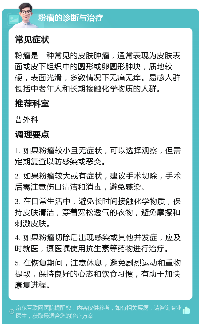 粉瘤的诊断与治疗 常见症状 粉瘤是一种常见的皮肤肿瘤，通常表现为皮肤表面或皮下组织中的圆形或卵圆形肿块，质地较硬，表面光滑，多数情况下无痛无痒。易感人群包括中老年人和长期接触化学物质的人群。 推荐科室 普外科 调理要点 1. 如果粉瘤较小且无症状，可以选择观察，但需定期复查以防感染或恶变。 2. 如果粉瘤较大或有症状，建议手术切除，手术后需注意伤口清洁和消毒，避免感染。 3. 在日常生活中，避免长时间接触化学物质，保持皮肤清洁，穿着宽松透气的衣物，避免摩擦和刺激皮肤。 4. 如果粉瘤切除后出现感染或其他并发症，应及时就医，遵医嘱使用抗生素等药物进行治疗。 5. 在恢复期间，注意休息，避免剧烈运动和重物提取，保持良好的心态和饮食习惯，有助于加快康复进程。