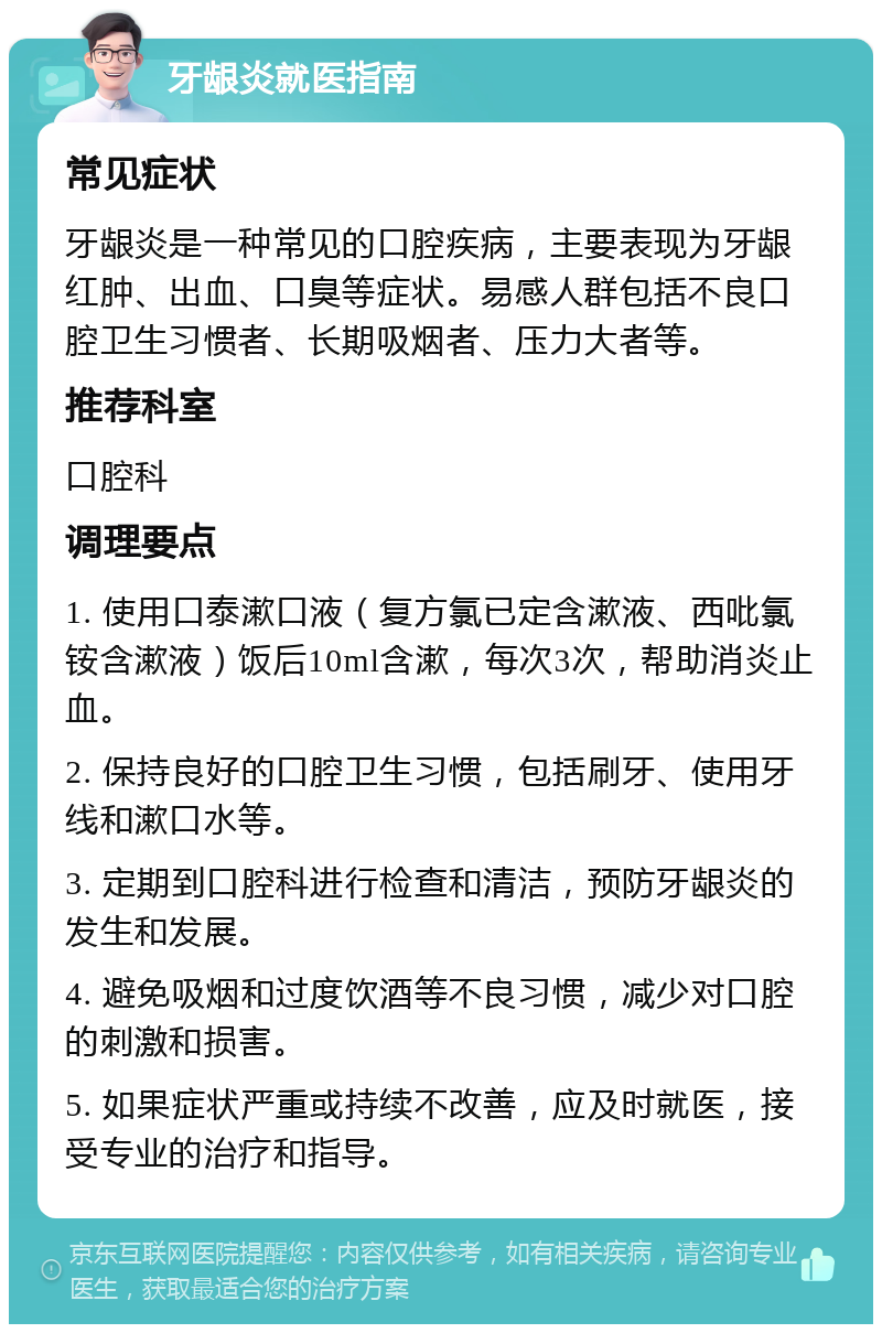 牙龈炎就医指南 常见症状 牙龈炎是一种常见的口腔疾病，主要表现为牙龈红肿、出血、口臭等症状。易感人群包括不良口腔卫生习惯者、长期吸烟者、压力大者等。 推荐科室 口腔科 调理要点 1. 使用口泰漱口液（复方氯已定含漱液、西吡氯铵含漱液）饭后10ml含漱，每次3次，帮助消炎止血。 2. 保持良好的口腔卫生习惯，包括刷牙、使用牙线和漱口水等。 3. 定期到口腔科进行检查和清洁，预防牙龈炎的发生和发展。 4. 避免吸烟和过度饮酒等不良习惯，减少对口腔的刺激和损害。 5. 如果症状严重或持续不改善，应及时就医，接受专业的治疗和指导。