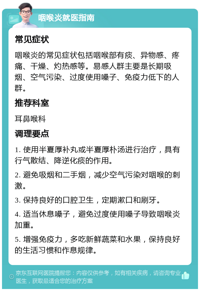 咽喉炎就医指南 常见症状 咽喉炎的常见症状包括咽喉部有痰、异物感、疼痛、干燥、灼热感等。易感人群主要是长期吸烟、空气污染、过度使用嗓子、免疫力低下的人群。 推荐科室 耳鼻喉科 调理要点 1. 使用半夏厚补丸或半夏厚朴汤进行治疗，具有行气散结、降逆化痰的作用。 2. 避免吸烟和二手烟，减少空气污染对咽喉的刺激。 3. 保持良好的口腔卫生，定期漱口和刷牙。 4. 适当休息嗓子，避免过度使用嗓子导致咽喉炎加重。 5. 增强免疫力，多吃新鲜蔬菜和水果，保持良好的生活习惯和作息规律。