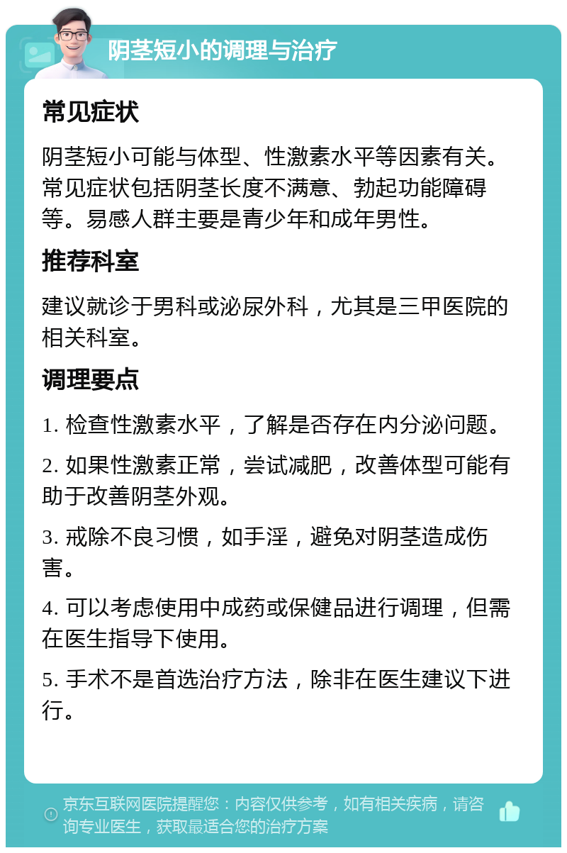 阴茎短小的调理与治疗 常见症状 阴茎短小可能与体型、性激素水平等因素有关。常见症状包括阴茎长度不满意、勃起功能障碍等。易感人群主要是青少年和成年男性。 推荐科室 建议就诊于男科或泌尿外科，尤其是三甲医院的相关科室。 调理要点 1. 检查性激素水平，了解是否存在内分泌问题。 2. 如果性激素正常，尝试减肥，改善体型可能有助于改善阴茎外观。 3. 戒除不良习惯，如手淫，避免对阴茎造成伤害。 4. 可以考虑使用中成药或保健品进行调理，但需在医生指导下使用。 5. 手术不是首选治疗方法，除非在医生建议下进行。