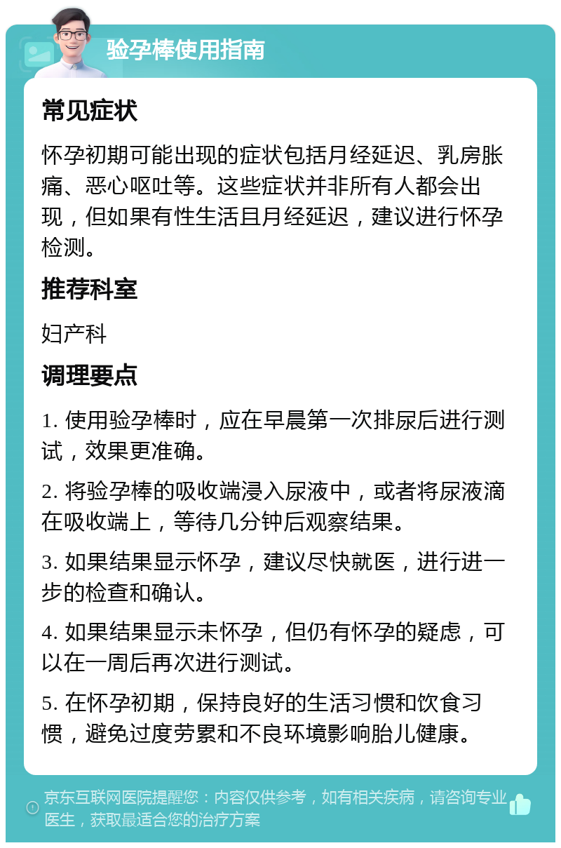 验孕棒使用指南 常见症状 怀孕初期可能出现的症状包括月经延迟、乳房胀痛、恶心呕吐等。这些症状并非所有人都会出现，但如果有性生活且月经延迟，建议进行怀孕检测。 推荐科室 妇产科 调理要点 1. 使用验孕棒时，应在早晨第一次排尿后进行测试，效果更准确。 2. 将验孕棒的吸收端浸入尿液中，或者将尿液滴在吸收端上，等待几分钟后观察结果。 3. 如果结果显示怀孕，建议尽快就医，进行进一步的检查和确认。 4. 如果结果显示未怀孕，但仍有怀孕的疑虑，可以在一周后再次进行测试。 5. 在怀孕初期，保持良好的生活习惯和饮食习惯，避免过度劳累和不良环境影响胎儿健康。