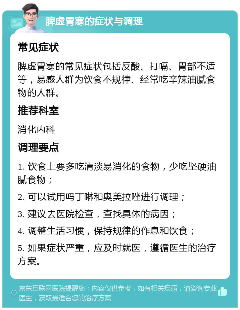 脾虚胃寒的症状与调理 常见症状 脾虚胃寒的常见症状包括反酸、打嗝、胃部不适等，易感人群为饮食不规律、经常吃辛辣油腻食物的人群。 推荐科室 消化内科 调理要点 1. 饮食上要多吃清淡易消化的食物，少吃坚硬油腻食物； 2. 可以试用吗丁啉和奥美拉唑进行调理； 3. 建议去医院检查，查找具体的病因； 4. 调整生活习惯，保持规律的作息和饮食； 5. 如果症状严重，应及时就医，遵循医生的治疗方案。