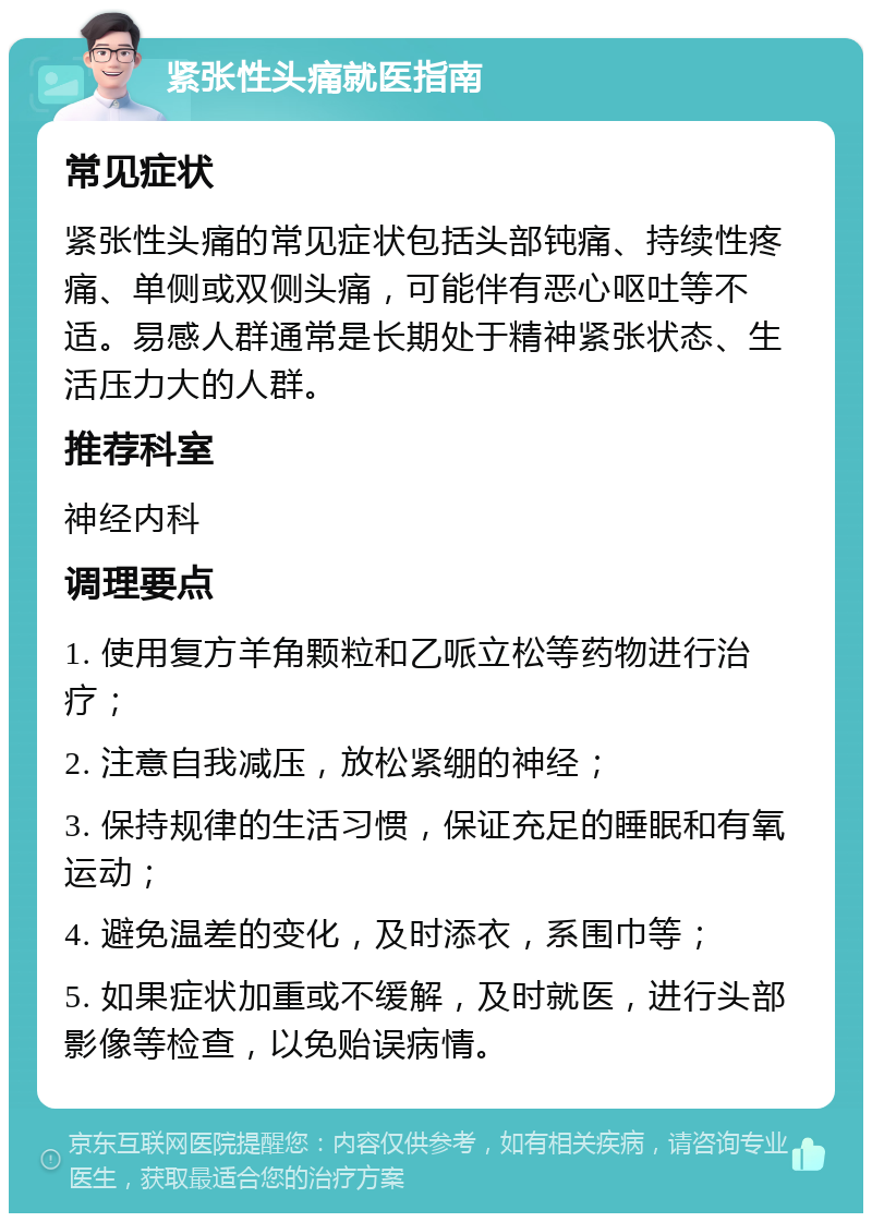 紧张性头痛就医指南 常见症状 紧张性头痛的常见症状包括头部钝痛、持续性疼痛、单侧或双侧头痛，可能伴有恶心呕吐等不适。易感人群通常是长期处于精神紧张状态、生活压力大的人群。 推荐科室 神经内科 调理要点 1. 使用复方羊角颗粒和乙哌立松等药物进行治疗； 2. 注意自我减压，放松紧绷的神经； 3. 保持规律的生活习惯，保证充足的睡眠和有氧运动； 4. 避免温差的变化，及时添衣，系围巾等； 5. 如果症状加重或不缓解，及时就医，进行头部影像等检查，以免贻误病情。