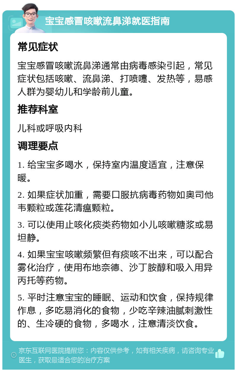 宝宝感冒咳嗽流鼻涕就医指南 常见症状 宝宝感冒咳嗽流鼻涕通常由病毒感染引起，常见症状包括咳嗽、流鼻涕、打喷嚏、发热等，易感人群为婴幼儿和学龄前儿童。 推荐科室 儿科或呼吸内科 调理要点 1. 给宝宝多喝水，保持室内温度适宜，注意保暖。 2. 如果症状加重，需要口服抗病毒药物如奥司他韦颗粒或莲花清瘟颗粒。 3. 可以使用止咳化痰类药物如小儿咳嗽糖浆或易坦静。 4. 如果宝宝咳嗽频繁但有痰咳不出来，可以配合雾化治疗，使用布地奈德、沙丁胺醇和吸入用异丙托等药物。 5. 平时注意宝宝的睡眠、运动和饮食，保持规律作息，多吃易消化的食物，少吃辛辣油腻刺激性的、生冷硬的食物，多喝水，注意清淡饮食。