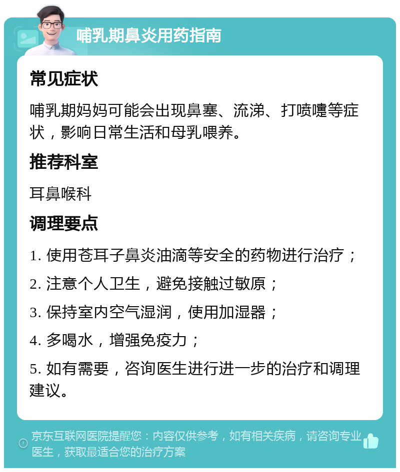 哺乳期鼻炎用药指南 常见症状 哺乳期妈妈可能会出现鼻塞、流涕、打喷嚏等症状，影响日常生活和母乳喂养。 推荐科室 耳鼻喉科 调理要点 1. 使用苍耳子鼻炎油滴等安全的药物进行治疗； 2. 注意个人卫生，避免接触过敏原； 3. 保持室内空气湿润，使用加湿器； 4. 多喝水，增强免疫力； 5. 如有需要，咨询医生进行进一步的治疗和调理建议。