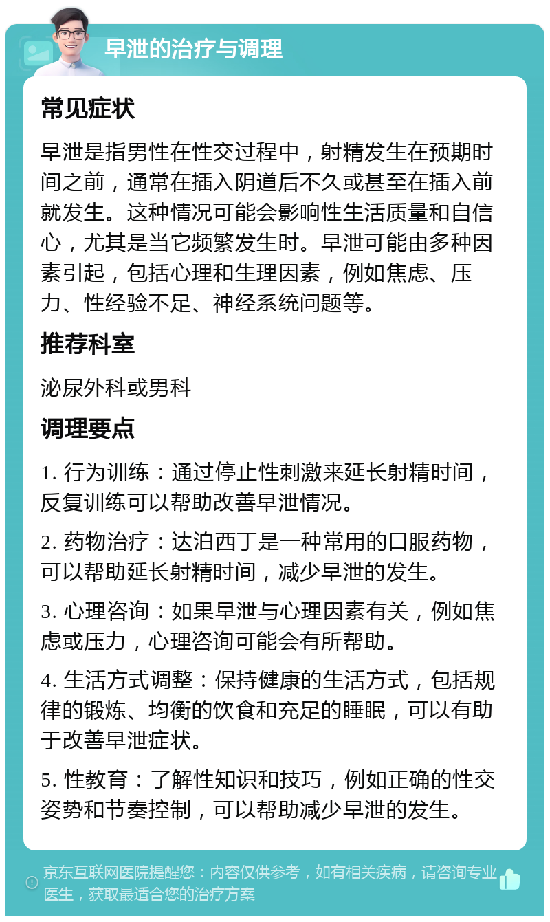 早泄的治疗与调理 常见症状 早泄是指男性在性交过程中，射精发生在预期时间之前，通常在插入阴道后不久或甚至在插入前就发生。这种情况可能会影响性生活质量和自信心，尤其是当它频繁发生时。早泄可能由多种因素引起，包括心理和生理因素，例如焦虑、压力、性经验不足、神经系统问题等。 推荐科室 泌尿外科或男科 调理要点 1. 行为训练：通过停止性刺激来延长射精时间，反复训练可以帮助改善早泄情况。 2. 药物治疗：达泊西丁是一种常用的口服药物，可以帮助延长射精时间，减少早泄的发生。 3. 心理咨询：如果早泄与心理因素有关，例如焦虑或压力，心理咨询可能会有所帮助。 4. 生活方式调整：保持健康的生活方式，包括规律的锻炼、均衡的饮食和充足的睡眠，可以有助于改善早泄症状。 5. 性教育：了解性知识和技巧，例如正确的性交姿势和节奏控制，可以帮助减少早泄的发生。