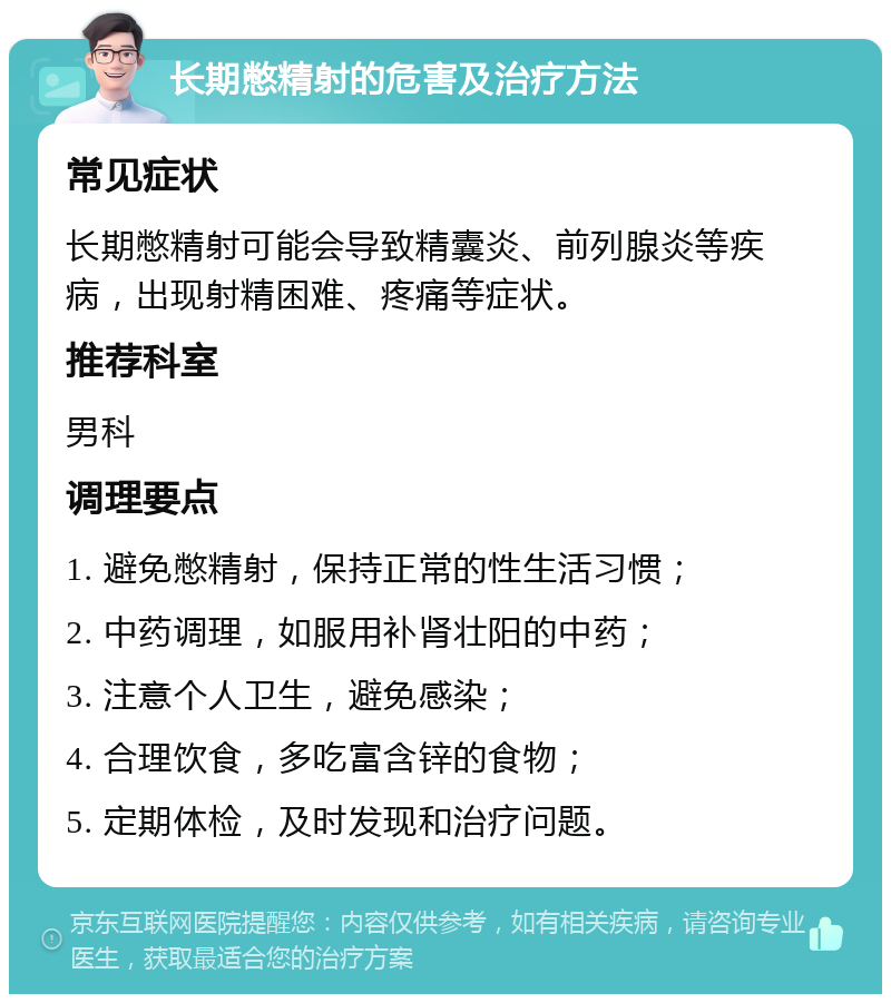 长期憋精射的危害及治疗方法 常见症状 长期憋精射可能会导致精囊炎、前列腺炎等疾病，出现射精困难、疼痛等症状。 推荐科室 男科 调理要点 1. 避免憋精射，保持正常的性生活习惯； 2. 中药调理，如服用补肾壮阳的中药； 3. 注意个人卫生，避免感染； 4. 合理饮食，多吃富含锌的食物； 5. 定期体检，及时发现和治疗问题。