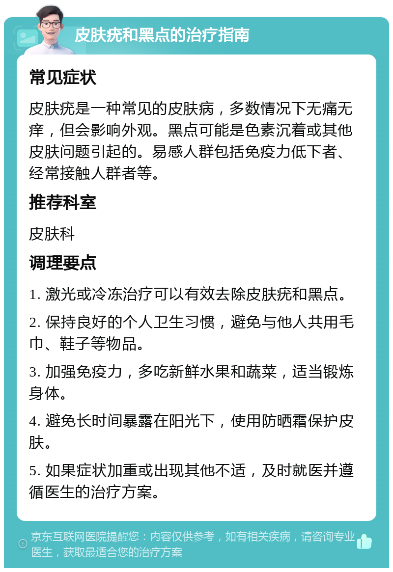 皮肤疣和黑点的治疗指南 常见症状 皮肤疣是一种常见的皮肤病，多数情况下无痛无痒，但会影响外观。黑点可能是色素沉着或其他皮肤问题引起的。易感人群包括免疫力低下者、经常接触人群者等。 推荐科室 皮肤科 调理要点 1. 激光或冷冻治疗可以有效去除皮肤疣和黑点。 2. 保持良好的个人卫生习惯，避免与他人共用毛巾、鞋子等物品。 3. 加强免疫力，多吃新鲜水果和蔬菜，适当锻炼身体。 4. 避免长时间暴露在阳光下，使用防晒霜保护皮肤。 5. 如果症状加重或出现其他不适，及时就医并遵循医生的治疗方案。