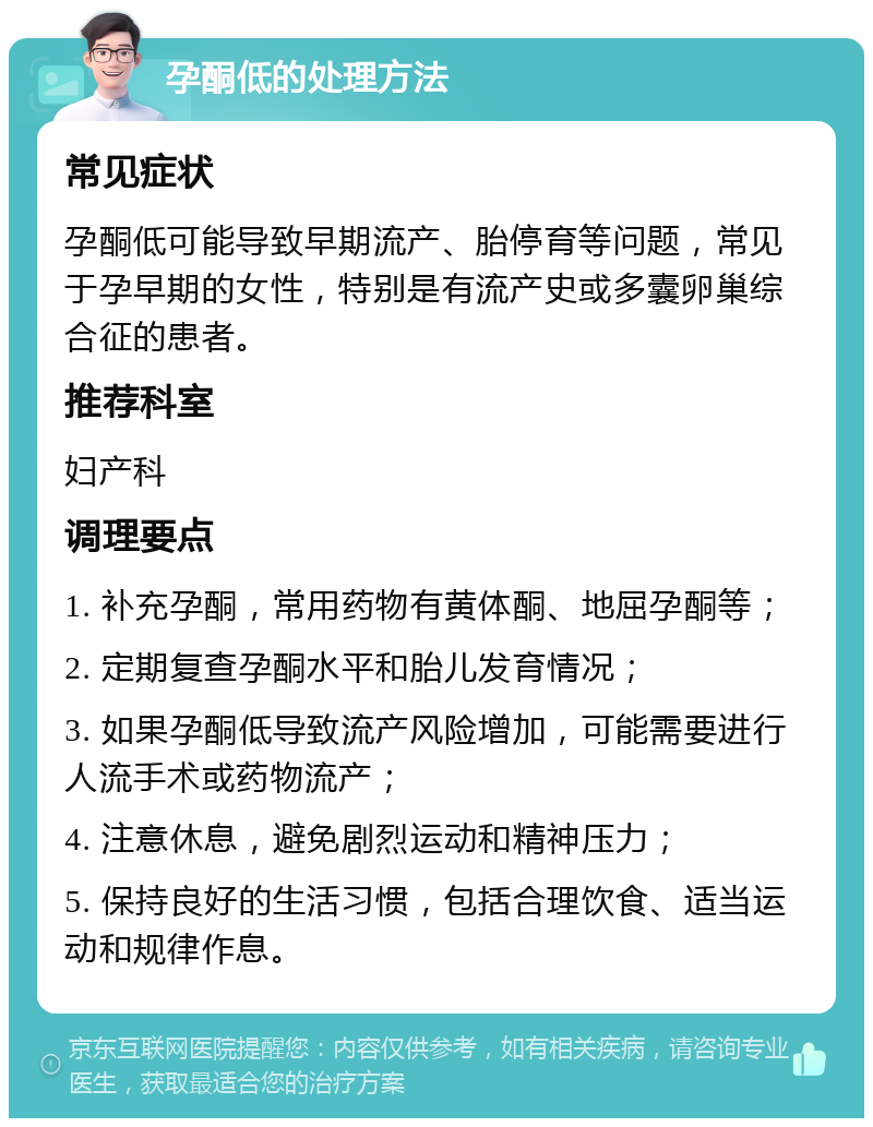 孕酮低的处理方法 常见症状 孕酮低可能导致早期流产、胎停育等问题，常见于孕早期的女性，特别是有流产史或多囊卵巢综合征的患者。 推荐科室 妇产科 调理要点 1. 补充孕酮，常用药物有黄体酮、地屈孕酮等； 2. 定期复查孕酮水平和胎儿发育情况； 3. 如果孕酮低导致流产风险增加，可能需要进行人流手术或药物流产； 4. 注意休息，避免剧烈运动和精神压力； 5. 保持良好的生活习惯，包括合理饮食、适当运动和规律作息。