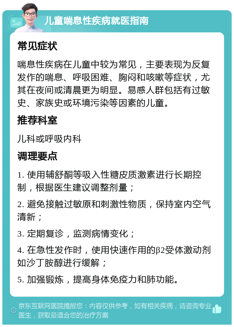 儿童喘息性疾病就医指南 常见症状 喘息性疾病在儿童中较为常见，主要表现为反复发作的喘息、呼吸困难、胸闷和咳嗽等症状，尤其在夜间或清晨更为明显。易感人群包括有过敏史、家族史或环境污染等因素的儿童。 推荐科室 儿科或呼吸内科 调理要点 1. 使用辅舒酮等吸入性糖皮质激素进行长期控制，根据医生建议调整剂量； 2. 避免接触过敏原和刺激性物质，保持室内空气清新； 3. 定期复诊，监测病情变化； 4. 在急性发作时，使用快速作用的β2受体激动剂如沙丁胺醇进行缓解； 5. 加强锻炼，提高身体免疫力和肺功能。