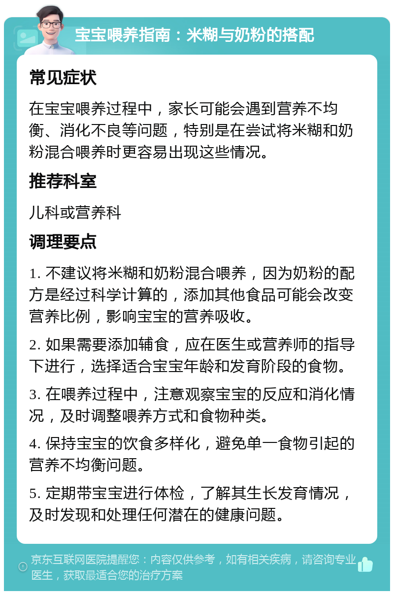 宝宝喂养指南：米糊与奶粉的搭配 常见症状 在宝宝喂养过程中，家长可能会遇到营养不均衡、消化不良等问题，特别是在尝试将米糊和奶粉混合喂养时更容易出现这些情况。 推荐科室 儿科或营养科 调理要点 1. 不建议将米糊和奶粉混合喂养，因为奶粉的配方是经过科学计算的，添加其他食品可能会改变营养比例，影响宝宝的营养吸收。 2. 如果需要添加辅食，应在医生或营养师的指导下进行，选择适合宝宝年龄和发育阶段的食物。 3. 在喂养过程中，注意观察宝宝的反应和消化情况，及时调整喂养方式和食物种类。 4. 保持宝宝的饮食多样化，避免单一食物引起的营养不均衡问题。 5. 定期带宝宝进行体检，了解其生长发育情况，及时发现和处理任何潜在的健康问题。