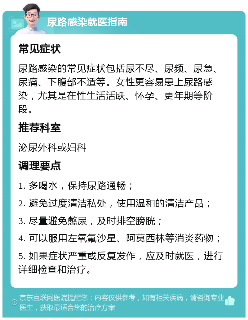 尿路感染就医指南 常见症状 尿路感染的常见症状包括尿不尽、尿频、尿急、尿痛、下腹部不适等。女性更容易患上尿路感染，尤其是在性生活活跃、怀孕、更年期等阶段。 推荐科室 泌尿外科或妇科 调理要点 1. 多喝水，保持尿路通畅； 2. 避免过度清洁私处，使用温和的清洁产品； 3. 尽量避免憋尿，及时排空膀胱； 4. 可以服用左氧氟沙星、阿莫西林等消炎药物； 5. 如果症状严重或反复发作，应及时就医，进行详细检查和治疗。