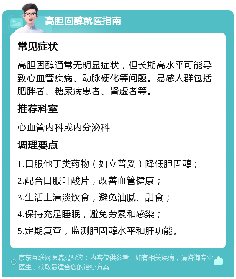 高胆固醇就医指南 常见症状 高胆固醇通常无明显症状，但长期高水平可能导致心血管疾病、动脉硬化等问题。易感人群包括肥胖者、糖尿病患者、肾虚者等。 推荐科室 心血管内科或内分泌科 调理要点 1.口服他丁类药物（如立普妥）降低胆固醇； 2.配合口服叶酸片，改善血管健康； 3.生活上清淡饮食，避免油腻、甜食； 4.保持充足睡眠，避免劳累和感染； 5.定期复查，监测胆固醇水平和肝功能。