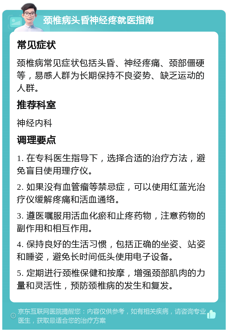 颈椎病头昏神经疼就医指南 常见症状 颈椎病常见症状包括头昏、神经疼痛、颈部僵硬等，易感人群为长期保持不良姿势、缺乏运动的人群。 推荐科室 神经内科 调理要点 1. 在专科医生指导下，选择合适的治疗方法，避免盲目使用理疗仪。 2. 如果没有血管瘤等禁忌症，可以使用红蓝光治疗仪缓解疼痛和活血通络。 3. 遵医嘱服用活血化瘀和止疼药物，注意药物的副作用和相互作用。 4. 保持良好的生活习惯，包括正确的坐姿、站姿和睡姿，避免长时间低头使用电子设备。 5. 定期进行颈椎保健和按摩，增强颈部肌肉的力量和灵活性，预防颈椎病的发生和复发。